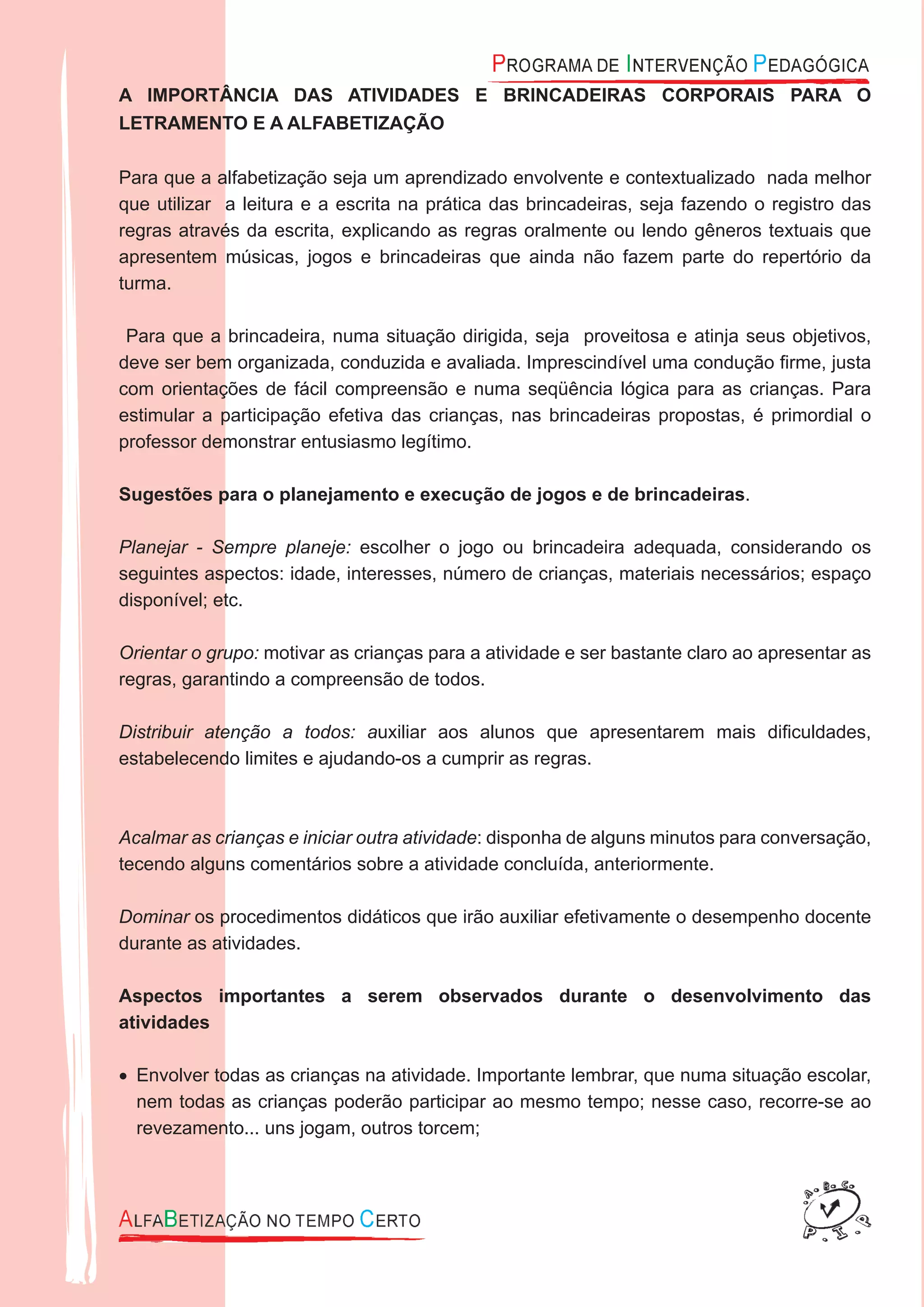 A IMPORTÂNCIA DAS ATIVIDADES E BRINCADEIRAS CORPORAIS PARA O
LETRAMENTO E A ALFABETIZAÇÃO
Para que a alfabetização seja um aprendizado envolvente e contextualizado nada melhor
que utilizar a leitura e a escrita na prática das brincadeiras, seja fazendo o registro das
regras através da escrita, explicando as regras oralmente ou lendo gêneros textuais que
apresentem músicas, jogos e brincadeiras que ainda não fazem parte do repertório da
turma.
Para que a brincadeira, numa situação dirigida, seja proveitosa e atinja seus objetivos,
deve ser bem organizada, conduzida e avaliada. Imprescindível uma condução ﬁrme, justa
com orientações de fácil compreensão e numa seqüência lógica para as crianças. Para
estimular a participação efetiva das crianças, nas brincadeiras propostas, é primordial o
professor demonstrar entusiasmo legítimo.
Sugestões para o planejamento e execução de jogos e de brincadeiras.
Planejar - Sempre planeje: escolher o jogo ou brincadeira adequada, considerando os
seguintes aspectos: idade, interesses, número de crianças, materiais necessários; espaço
disponível; etc.
Orientar o grupo: motivar as crianças para a atividade e ser bastante claro ao apresentar as
regras, garantindo a compreensão de todos.
Distribuir atenção a todos: auxiliar aos alunos que apresentarem mais diﬁculdades,
estabelecendo limites e ajudando-os a cumprir as regras.
Acalmar as crianças e iniciar outra atividade: disponha de alguns minutos para conversação,
tecendo alguns comentários sobre a atividade concluída, anteriormente.
Dominar os procedimentos didáticos que irão auxiliar efetivamente o desempenho docente
durante as atividades.
Aspectos importantes a serem observados durante o desenvolvimento das
atividades
Envolver todas as crianças na atividade. Importante lembrar, que numa situação escolar,•
nem todas as crianças poderão participar ao mesmo tempo; nesse caso, recorre-se ao
revezamento... uns jogam, outros torcem;
 