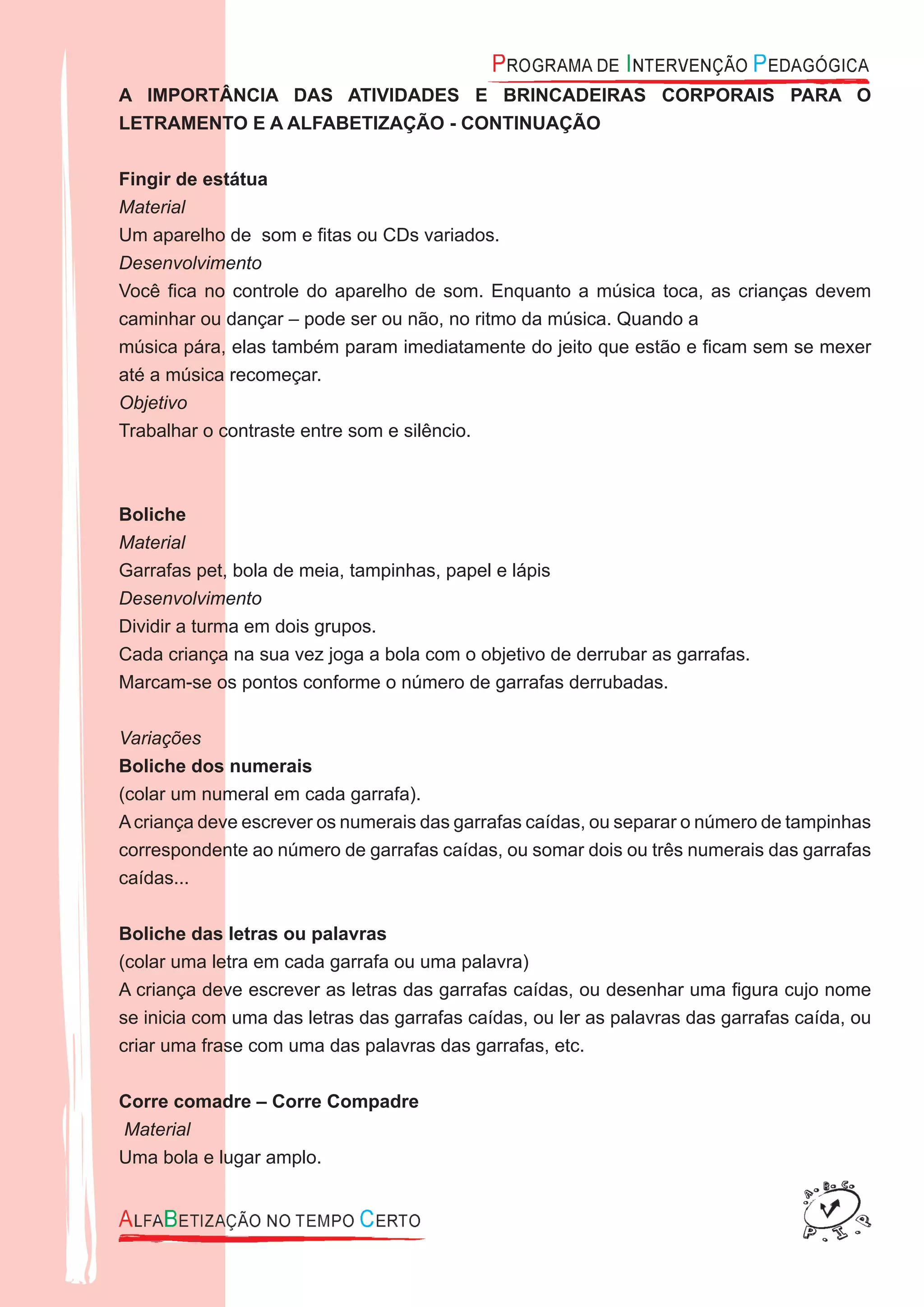 A IMPORTÂNCIA DAS ATIVIDADES E BRINCADEIRAS CORPORAIS PARA O
LETRAMENTO E A ALFABETIZAÇÃO - CONTINUAÇÃO
Fingir de estátua
Material
Um aparelho de som e ﬁtas ou CDs variados.
Desenvolvimento
Você ﬁca no controle do aparelho de som. Enquanto a música toca, as crianças devem
caminhar ou dançar – pode ser ou não, no ritmo da música. Quando a
música pára, elas também param imediatamente do jeito que estão e ﬁcam sem se mexer
até a música recomeçar.
Objetivo
Trabalhar o contraste entre som e silêncio.
Boliche
Material
Garrafas pet, bola de meia, tampinhas, papel e lápis
Desenvolvimento
Dividir a turma em dois grupos.
Cada criança na sua vez joga a bola com o objetivo de derrubar as garrafas.
Marcam-se os pontos conforme o número de garrafas derrubadas.
Variações
Boliche dos numerais
(colar um numeral em cada garrafa).
Acriança deve escrever os numerais das garrafas caídas, ou separar o número de tampinhas
correspondente ao número de garrafas caídas, ou somar dois ou três numerais das garrafas
caídas...
Boliche das letras ou palavras
(colar uma letra em cada garrafa ou uma palavra)
A criança deve escrever as letras das garrafas caídas, ou desenhar uma ﬁgura cujo nome
se inicia com uma das letras das garrafas caídas, ou ler as palavras das garrafas caída, ou
criar uma frase com uma das palavras das garrafas, etc.
Corre comadre – Corre Compadre
Material
Uma bola e lugar amplo.
 