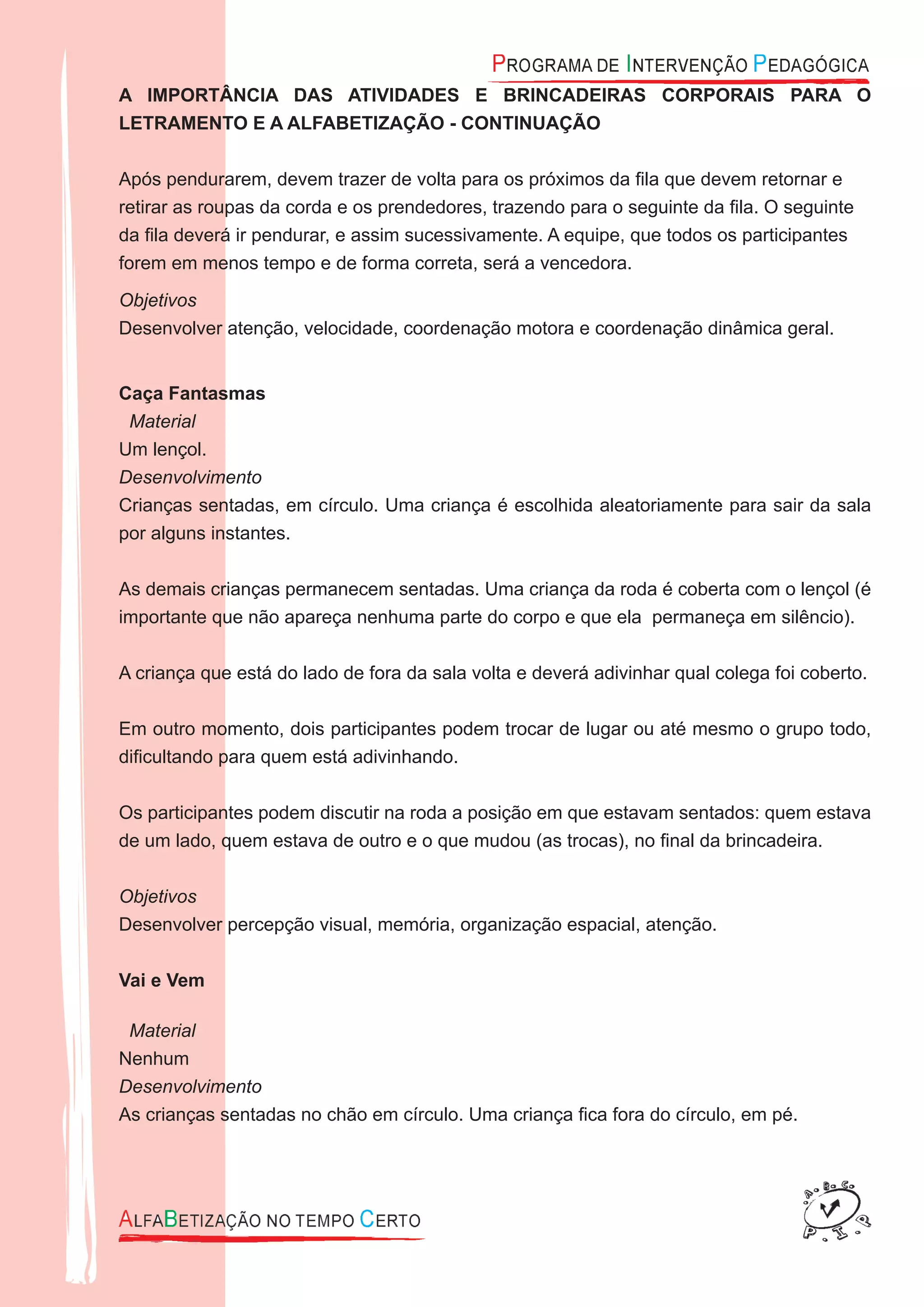 A IMPORTÂNCIA DAS ATIVIDADES E BRINCADEIRAS CORPORAIS PARA O
LETRAMENTO E A ALFABETIZAÇÃO - CONTINUAÇÃO
Após pendurarem, devem trazer de volta para os próximos da ﬁla que devem retornar e
retirar as roupas da corda e os prendedores, trazendo para o seguinte da ﬁla. O seguinte
da ﬁla deverá ir pendurar, e assim sucessivamente. A equipe, que todos os participantes
forem em menos tempo e de forma correta, será a vencedora.
Objetivos
Desenvolver atenção, velocidade, coordenação motora e coordenação dinâmica geral.
Caça Fantasmas
Material
Um lençol.
Desenvolvimento
Crianças sentadas, em círculo. Uma criança é escolhida aleatoriamente para sair da sala
por alguns instantes.
As demais crianças permanecem sentadas. Uma criança da roda é coberta com o lençol (é
importante que não apareça nenhuma parte do corpo e que ela permaneça em silêncio).
A criança que está do lado de fora da sala volta e deverá adivinhar qual colega foi coberto.
Em outro momento, dois participantes podem trocar de lugar ou até mesmo o grupo todo,
diﬁcultando para quem está adivinhando.
Os participantes podem discutir na roda a posição em que estavam sentados: quem estava
de um lado, quem estava de outro e o que mudou (as trocas), no ﬁnal da brincadeira.
Objetivos
Desenvolver percepção visual, memória, organização espacial, atenção.
Vai e Vem
Material
Nenhum
Desenvolvimento
As crianças sentadas no chão em círculo. Uma criança ﬁca fora do círculo, em pé.
 