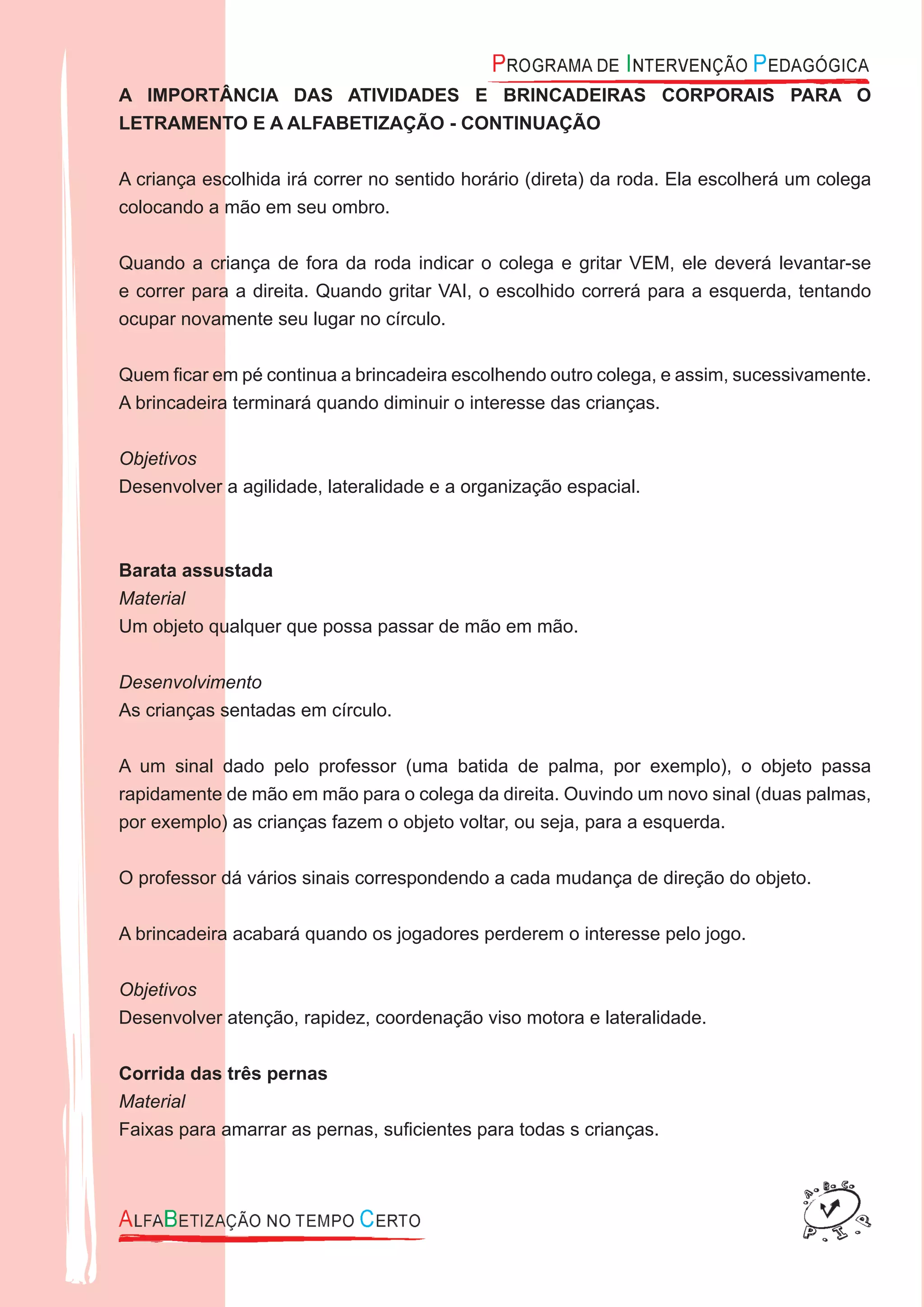 A IMPORTÂNCIA DAS ATIVIDADES E BRINCADEIRAS CORPORAIS PARA O
LETRAMENTO E A ALFABETIZAÇÃO - CONTINUAÇÃO
A criança escolhida irá correr no sentido horário (direta) da roda. Ela escolherá um colega
colocando a mão em seu ombro.
Quando a criança de fora da roda indicar o colega e gritar VEM, ele deverá levantar-se
e correr para a direita. Quando gritar VAI, o escolhido correrá para a esquerda, tentando
ocupar novamente seu lugar no círculo.
Quem ﬁcar em pé continua a brincadeira escolhendo outro colega, e assim, sucessivamente.
A brincadeira terminará quando diminuir o interesse das crianças.
Objetivos
Desenvolver a agilidade, lateralidade e a organização espacial.
Barata assustada
Material
Um objeto qualquer que possa passar de mão em mão.
Desenvolvimento
As crianças sentadas em círculo.
A um sinal dado pelo professor (uma batida de palma, por exemplo), o objeto passa
rapidamente de mão em mão para o colega da direita. Ouvindo um novo sinal (duas palmas,
por exemplo) as crianças fazem o objeto voltar, ou seja, para a esquerda.
O professor dá vários sinais correspondendo a cada mudança de direção do objeto.
A brincadeira acabará quando os jogadores perderem o interesse pelo jogo.
Objetivos
Desenvolver atenção, rapidez, coordenação viso motora e lateralidade.
Corrida das três pernas
Material
Faixas para amarrar as pernas, suﬁcientes para todas s crianças.
 