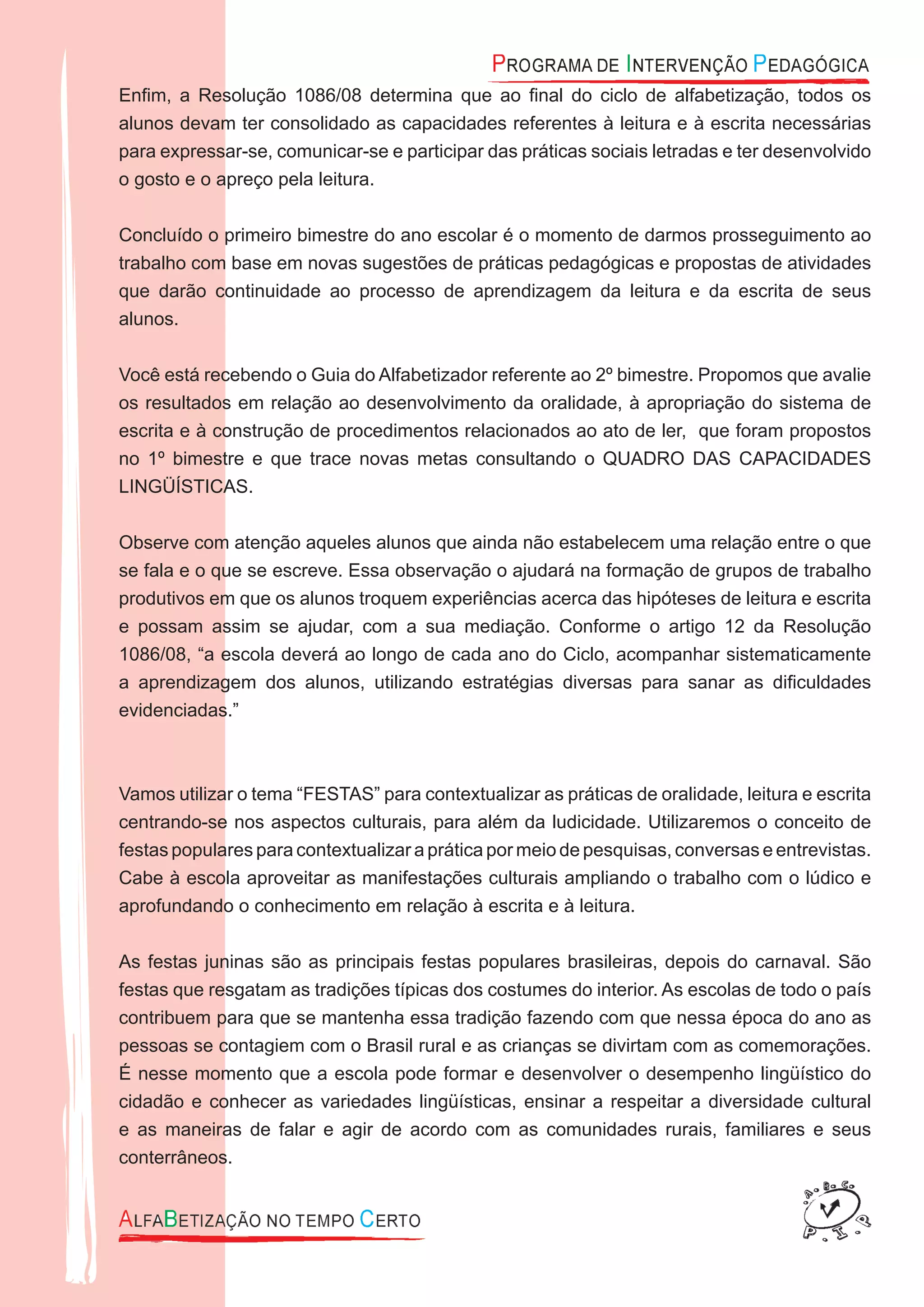Enﬁm, a Resolução 1086/08 determina que ao ﬁnal do ciclo de alfabetização, todos os
alunos devam ter consolidado as capacidades referentes à leitura e à escrita necessárias
para expressar-se, comunicar-se e participar das práticas sociais letradas e ter desenvolvido
o gosto e o apreço pela leitura.
Concluído o primeiro bimestre do ano escolar é o momento de darmos prosseguimento ao
trabalho com base em novas sugestões de práticas pedagógicas e propostas de atividades
que darão continuidade ao processo de aprendizagem da leitura e da escrita de seus
alunos.
Você está recebendo o Guia do Alfabetizador referente ao 2º bimestre. Propomos que avalie
os resultados em relação ao desenvolvimento da oralidade, à apropriação do sistema de
escrita e à construção de procedimentos relacionados ao ato de ler, que foram propostos
no 1º bimestre e que trace novas metas consultando o QUADRO DAS CAPACIDADES
LINGÜÍSTICAS.
Observe com atenção aqueles alunos que ainda não estabelecem uma relação entre o que
se fala e o que se escreve. Essa observação o ajudará na formação de grupos de trabalho
produtivos em que os alunos troquem experiências acerca das hipóteses de leitura e escrita
e possam assim se ajudar, com a sua mediação. Conforme o artigo 12 da Resolução
1086/08, “a escola deverá ao longo de cada ano do Ciclo, acompanhar sistematicamente
a aprendizagem dos alunos, utilizando estratégias diversas para sanar as diﬁculdades
evidenciadas.”
Vamos utilizar o tema “FESTAS” para contextualizar as práticas de oralidade, leitura e escrita
centrando-se nos aspectos culturais, para além da ludicidade. Utilizaremos o conceito de
festas populares para contextualizar a prática por meio de pesquisas, conversas e entrevistas.
Cabe à escola aproveitar as manifestações culturais ampliando o trabalho com o lúdico e
aprofundando o conhecimento em relação à escrita e à leitura.
As festas juninas são as principais festas populares brasileiras, depois do carnaval. São
festas que resgatam as tradições típicas dos costumes do interior. As escolas de todo o país
contribuem para que se mantenha essa tradição fazendo com que nessa época do ano as
pessoas se contagiem com o Brasil rural e as crianças se divirtam com as comemorações.
É nesse momento que a escola pode formar e desenvolver o desempenho lingüístico do
cidadão e conhecer as variedades lingüísticas, ensinar a respeitar a diversidade cultural
e as maneiras de falar e agir de acordo com as comunidades rurais, familiares e seus
conterrâneos.
 