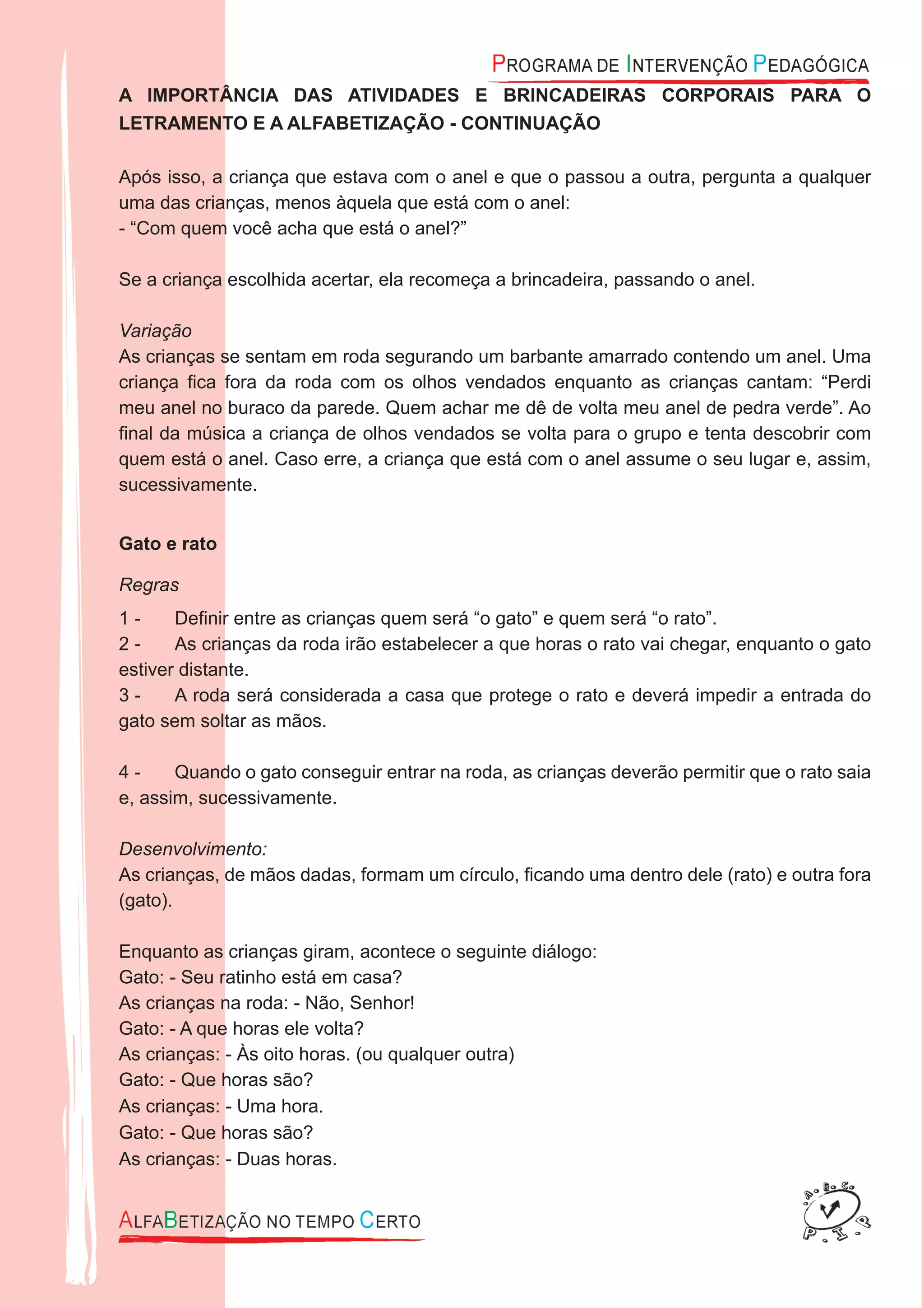 A IMPORTÂNCIA DAS ATIVIDADES E BRINCADEIRAS CORPORAIS PARA O
LETRAMENTO E A ALFABETIZAÇÃO - CONTINUAÇÃO
Após isso, a criança que estava com o anel e que o passou a outra, pergunta a qualquer
uma das crianças, menos àquela que está com o anel:
- “Com quem você acha que está o anel?”
Se a criança escolhida acertar, ela recomeça a brincadeira, passando o anel.
Variação
As crianças se sentam em roda segurando um barbante amarrado contendo um anel. Uma
criança ﬁca fora da roda com os olhos vendados enquanto as crianças cantam: “Perdi
meu anel no buraco da parede. Quem achar me dê de volta meu anel de pedra verde”. Ao
ﬁnal da música a criança de olhos vendados se volta para o grupo e tenta descobrir com
quem está o anel. Caso erre, a criança que está com o anel assume o seu lugar e, assim,
sucessivamente.
Gato e rato
Regras
Deﬁnir entre as crianças quem será “o gato” e quem será “o rato”.1 -
As crianças da roda irão estabelecer a que horas o rato vai chegar, enquanto o gato2 -
estiver distante.
A roda será considerada a casa que protege o rato e deverá impedir a entrada do3 -
gato sem soltar as mãos.
Quando o gato conseguir entrar na roda, as crianças deverão permitir que o rato saia4 -
e, assim, sucessivamente.
Desenvolvimento:
As crianças, de mãos dadas, formam um círculo, ﬁcando uma dentro dele (rato) e outra fora
(gato).
Enquanto as crianças giram, acontece o seguinte diálogo:
Gato: - Seu ratinho está em casa?
As crianças na roda: - Não, Senhor!
Gato: - A que horas ele volta?
As crianças: - Às oito horas. (ou qualquer outra)
Gato: - Que horas são?
As crianças: - Uma hora.
Gato: - Que horas são?
As crianças: - Duas horas.
 