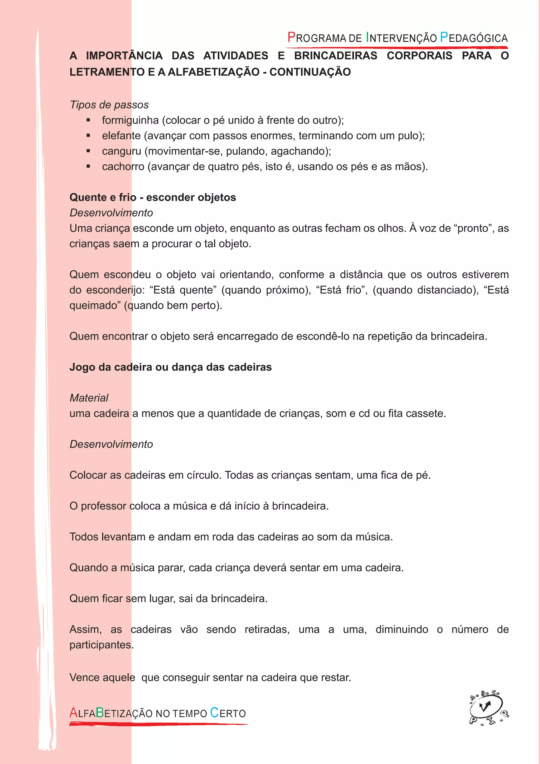 A IMPORTÂNCIA DAS ATIVIDADES E BRINCADEIRAS CORPORAIS PARA O
LETRAMENTO E A ALFABETIZAÇÃO - CONTINUAÇÃO
Tipos de passos
formiguinha (colocar o pé unido à frente do outro);
elefante (avançar com passos enormes, terminando com um pulo);
canguru (movimentar-se, pulando, agachando);
cachorro (avançar de quatro pés, isto é, usando os pés e as mãos).
Quente e frio - esconder objetos
Desenvolvimento
Uma criança esconde um objeto, enquanto as outras fecham os olhos. À voz de “pronto”, as
crianças saem a procurar o tal objeto.
Quem escondeu o objeto vai orientando, conforme a distância que os outros estiverem
do esconderijo: “Está quente” (quando próximo), “Está frio”, (quando distanciado), “Está
queimado” (quando bem perto).
Quem encontrar o objeto será encarregado de escondê-lo na repetição da brincadeira.
Jogo da cadeira ou dança das cadeiras
Material
uma cadeira a menos que a quantidade de crianças, som e cd ou ﬁta cassete.
Desenvolvimento
Colocar as cadeiras em círculo. Todas as crianças sentam, uma ﬁca de pé.
O professor coloca a música e dá início à brincadeira.
Todos levantam e andam em roda das cadeiras ao som da música.
Quando a música parar, cada criança deverá sentar em uma cadeira.
Quem ﬁcar sem lugar, sai da brincadeira.
Assim, as cadeiras vão sendo retiradas, uma a uma, diminuindo o número de
participantes.
Vence aquele que conseguir sentar na cadeira que restar.
 