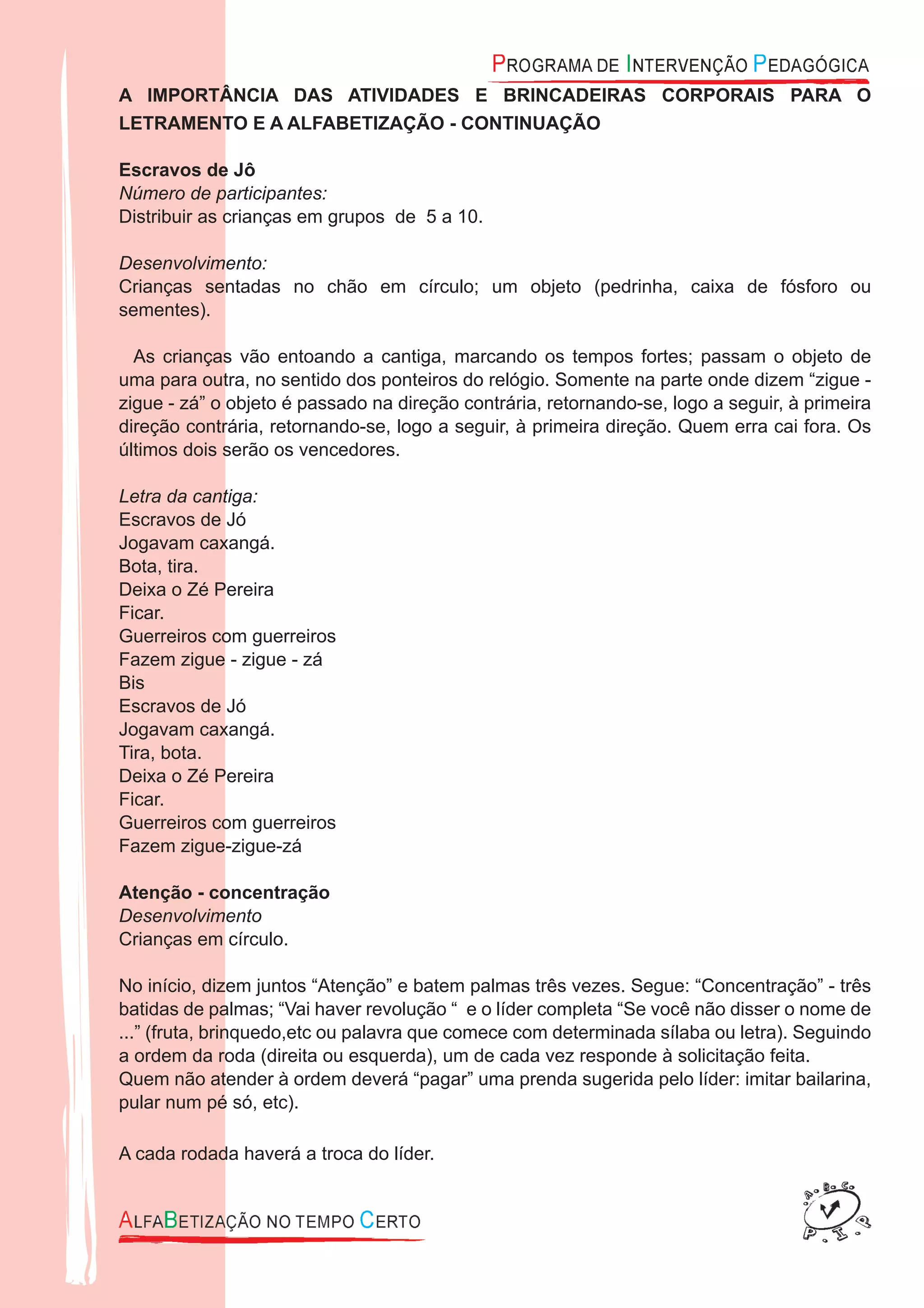 A IMPORTÂNCIA DAS ATIVIDADES E BRINCADEIRAS CORPORAIS PARA O
LETRAMENTO E A ALFABETIZAÇÃO - CONTINUAÇÃO
Escravos de Jô
Número de participantes:
Distribuir as crianças em grupos de 5 a 10.
Desenvolvimento:
Crianças sentadas no chão em círculo; um objeto (pedrinha, caixa de fósforo ou
sementes).
As crianças vão entoando a cantiga, marcando os tempos fortes; passam o objeto de
uma para outra, no sentido dos ponteiros do relógio. Somente na parte onde dizem “zigue -
zigue - zá” o objeto é passado na direção contrária, retornando-se, logo a seguir, à primeira
direção contrária, retornando-se, logo a seguir, à primeira direção. Quem erra cai fora. Os
últimos dois serão os vencedores.
Letra da cantiga:
Escravos de Jó
Jogavam caxangá.
Bota, tira.
Deixa o Zé Pereira
Ficar.
Guerreiros com guerreiros
Fazem zigue - zigue - zá
Bis
Escravos de Jó
Jogavam caxangá.
Tira, bota.
Deixa o Zé Pereira
Ficar.
Guerreiros com guerreiros
Fazem zigue-zigue-zá
Atenção - concentração
Desenvolvimento
Crianças em círculo.
No início, dizem juntos “Atenção” e batem palmas três vezes. Segue: “Concentração” - três
batidas de palmas; “Vai haver revolução “ e o líder completa “Se você não disser o nome de
...” (fruta, brinquedo,etc ou palavra que comece com determinada sílaba ou letra). Seguindo
a ordem da roda (direita ou esquerda), um de cada vez responde à solicitação feita.
Quem não atender à ordem deverá “pagar” uma prenda sugerida pelo líder: imitar bailarina,
pular num pé só, etc).
A cada rodada haverá a troca do líder.
 