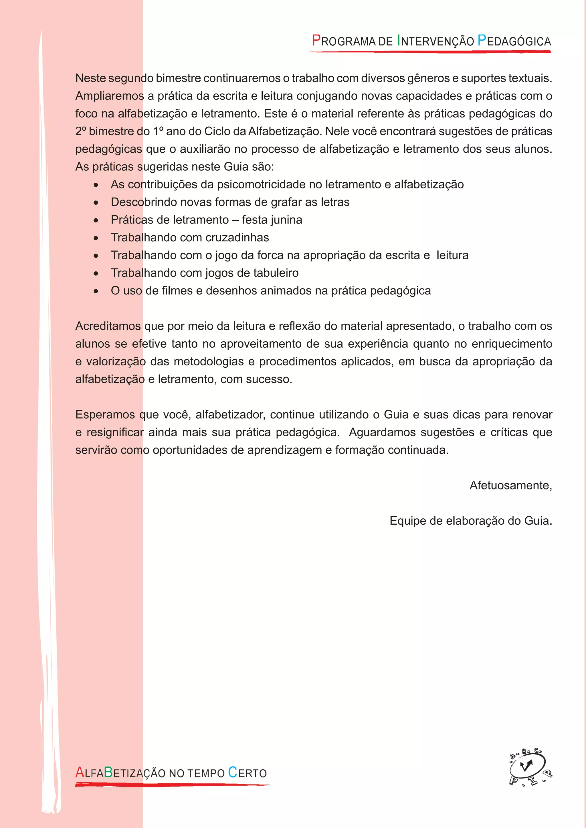 Neste segundo bimestre continuaremos o trabalho com diversos gêneros e suportes textuais.
Ampliaremos a prática da escrita e leitura conjugando novas capacidades e práticas com o
foco na alfabetização e letramento. Este é o material referente às práticas pedagógicas do
2º bimestre do 1º ano do Ciclo da Alfabetização. Nele você encontrará sugestões de práticas
pedagógicas que o auxiliarão no processo de alfabetização e letramento dos seus alunos.
As práticas sugeridas neste Guia são:
As contribuições da psicomotricidade no letramento e alfabetização•
Descobrindo novas formas de grafar as letras•
Práticas de letramento – festa junina•
Trabalhando com cruzadinhas•
Trabalhando com o jogo da forca na apropriação da escrita e leitura•
Trabalhando com jogos de tabuleiro•
O uso de ﬁlmes e desenhos animados na prática pedagógica•
Acreditamos que por meio da leitura e reﬂexão do material apresentado, o trabalho com os
alunos se efetive tanto no aproveitamento de sua experiência quanto no enriquecimento
e valorização das metodologias e procedimentos aplicados, em busca da apropriação da
alfabetização e letramento, com sucesso.
Esperamos que você, alfabetizador, continue utilizando o Guia e suas dicas para renovar
e resigniﬁcar ainda mais sua prática pedagógica. Aguardamos sugestões e críticas que
servirão como oportunidades de aprendizagem e formação continuada.
Afetuosamente,
Equipe de elaboração do Guia.
 