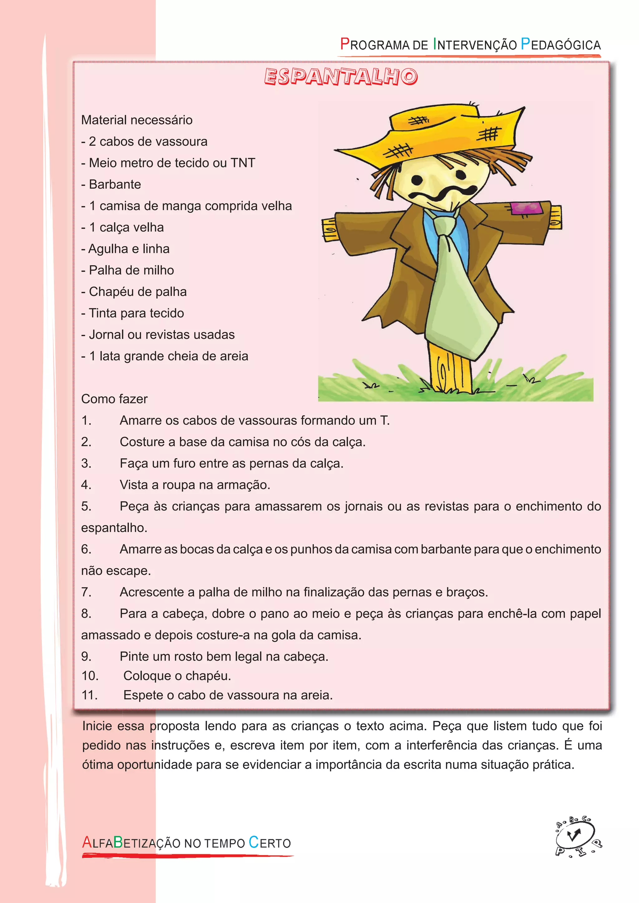 ESPANTALHO
Material necessário
- 2 cabos de vassoura
- Meio metro de tecido ou TNT
- Barbante
- 1 camisa de manga comprida velha
- 1 calça velha
- Agulha e linha
- Palha de milho
- Chapéu de palha
- Tinta para tecido
- Jornal ou revistas usadas
- 1 lata grande cheia de areia
Como fazer
1. Amarre os cabos de vassouras formando um T.
2. Costure a base da camisa no cós da calça.
3. Faça um furo entre as pernas da calça.
4. Vista a roupa na armação.
5. Peça às crianças para amassarem os jornais ou as revistas para o enchimento do
espantalho.
6. Amarre as bocas da calça e os punhos da camisa com barbante para que o enchimento
não escape.
7. Acrescente a palha de milho na ﬁnalização das pernas e braços.
8. Para a cabeça, dobre o pano ao meio e peça às crianças para enchê-la com papel
amassado e depois costure-a na gola da camisa.
9. Pinte um rosto bem legal na cabeça.
10. Coloque o chapéu.
11. Espete o cabo de vassoura na areia.
Inicie essa proposta lendo para as crianças o texto acima. Peça que listem tudo que foi
pedido nas instruções e, escreva item por item, com a interferência das crianças. É uma
ótima oportunidade para se evidenciar a importância da escrita numa situação prática.
 