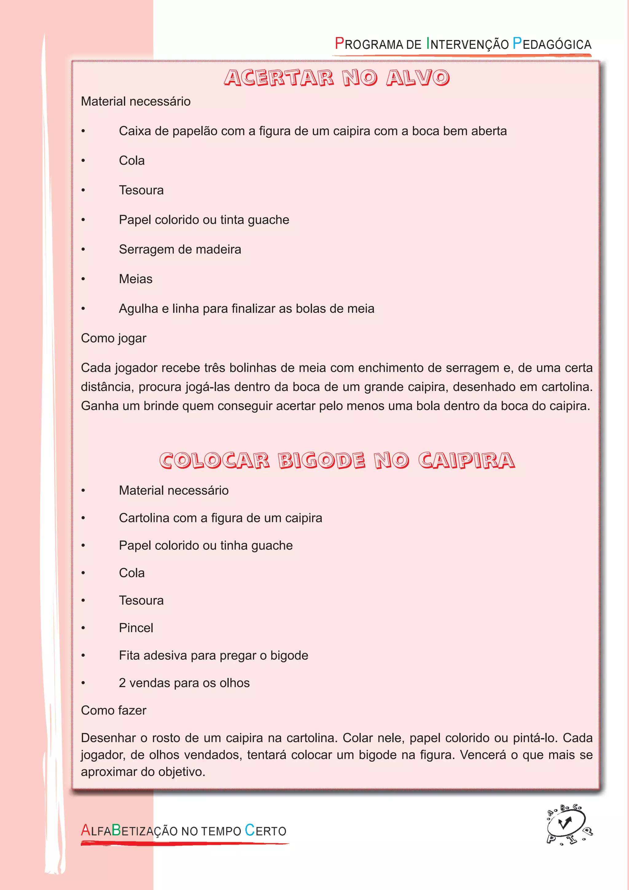 Acertar no alvo
Material necessário
• Caixa de papelão com a ﬁgura de um caipira com a boca bem aberta
• Cola
• Tesoura
• Papel colorido ou tinta guache
• Serragem de madeira
• Meias
• Agulha e linha para ﬁnalizar as bolas de meia
Como jogar
Cada jogador recebe três bolinhas de meia com enchimento de serragem e, de uma certa
distância, procura jogá-las dentro da boca de um grande caipira, desenhado em cartolina.
Ganha um brinde quem conseguir acertar pelo menos uma bola dentro da boca do caipira.
Colocar bigode no caipira
• Material necessário
• Cartolina com a ﬁgura de um caipira
• Papel colorido ou tinha guache
• Cola
• Tesoura
• Pincel
• Fita adesiva para pregar o bigode
• 2 vendas para os olhos
Como fazer
Desenhar o rosto de um caipira na cartolina. Colar nele, papel colorido ou pintá-lo. Cada
jogador, de olhos vendados, tentará colocar um bigode na ﬁgura. Vencerá o que mais se
aproximar do objetivo.
 