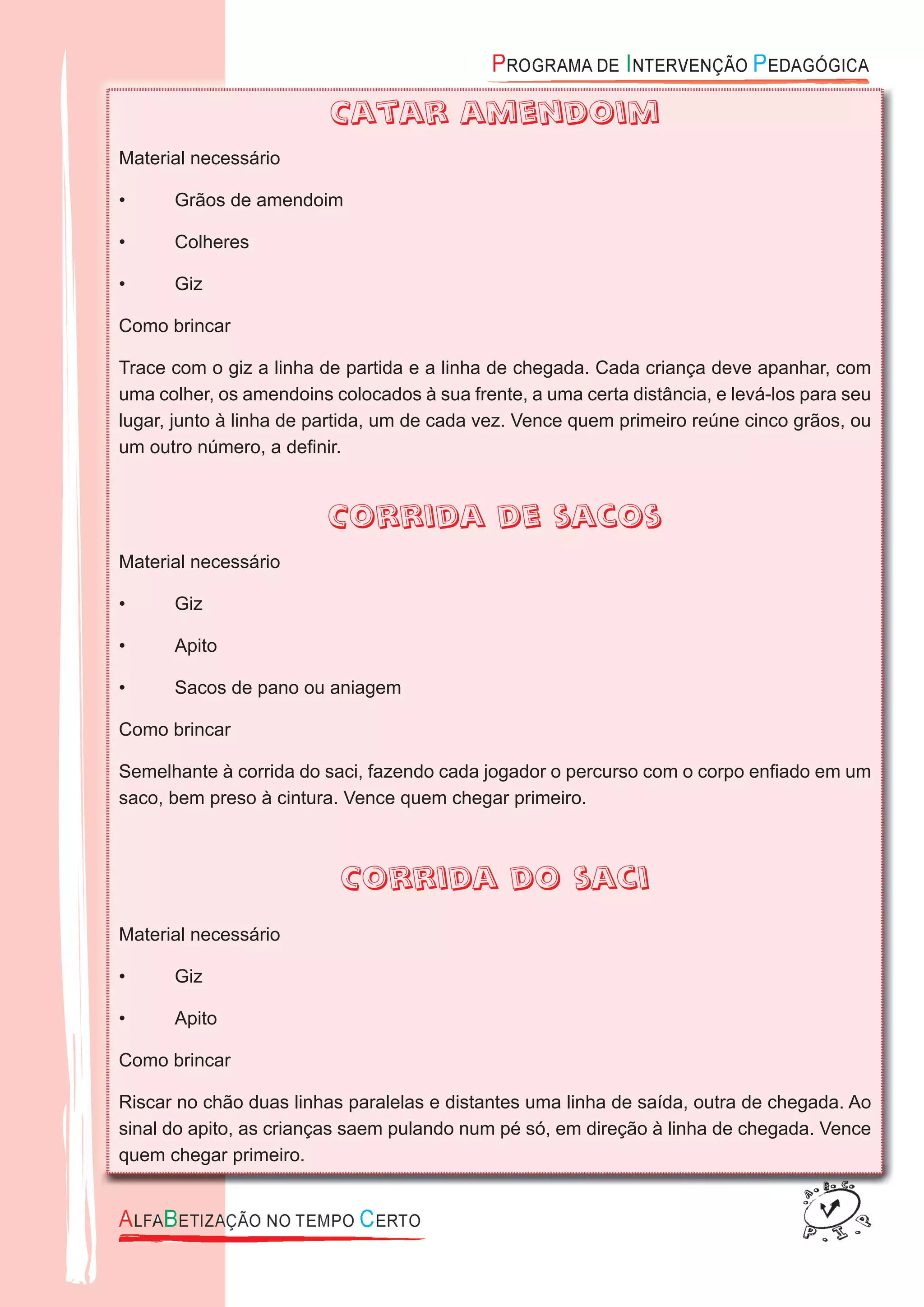 Catar amendoim
Material necessário
• Grãos de amendoim
• Colheres
• Giz
Como brincar
Trace com o giz a linha de partida e a linha de chegada. Cada criança deve apanhar, com
uma colher, os amendoins colocados à sua frente, a uma certa distância, e levá-los para seu
lugar, junto à linha de partida, um de cada vez. Vence quem primeiro reúne cinco grãos, ou
um outro número, a deﬁnir.
Corrida de sacos
Material necessário
• Giz
• Apito
• Sacos de pano ou aniagem
Como brincar
Semelhante à corrida do saci, fazendo cada jogador o percurso com o corpo enﬁado em um
saco, bem preso à cintura. Vence quem chegar primeiro.
Corrida do saci
Material necessário
• Giz
• Apito
Como brincar
Riscar no chão duas linhas paralelas e distantes uma linha de saída, outra de chegada. Ao
sinal do apito, as crianças saem pulando num pé só, em direção à linha de chegada. Vence
quem chegar primeiro.
 