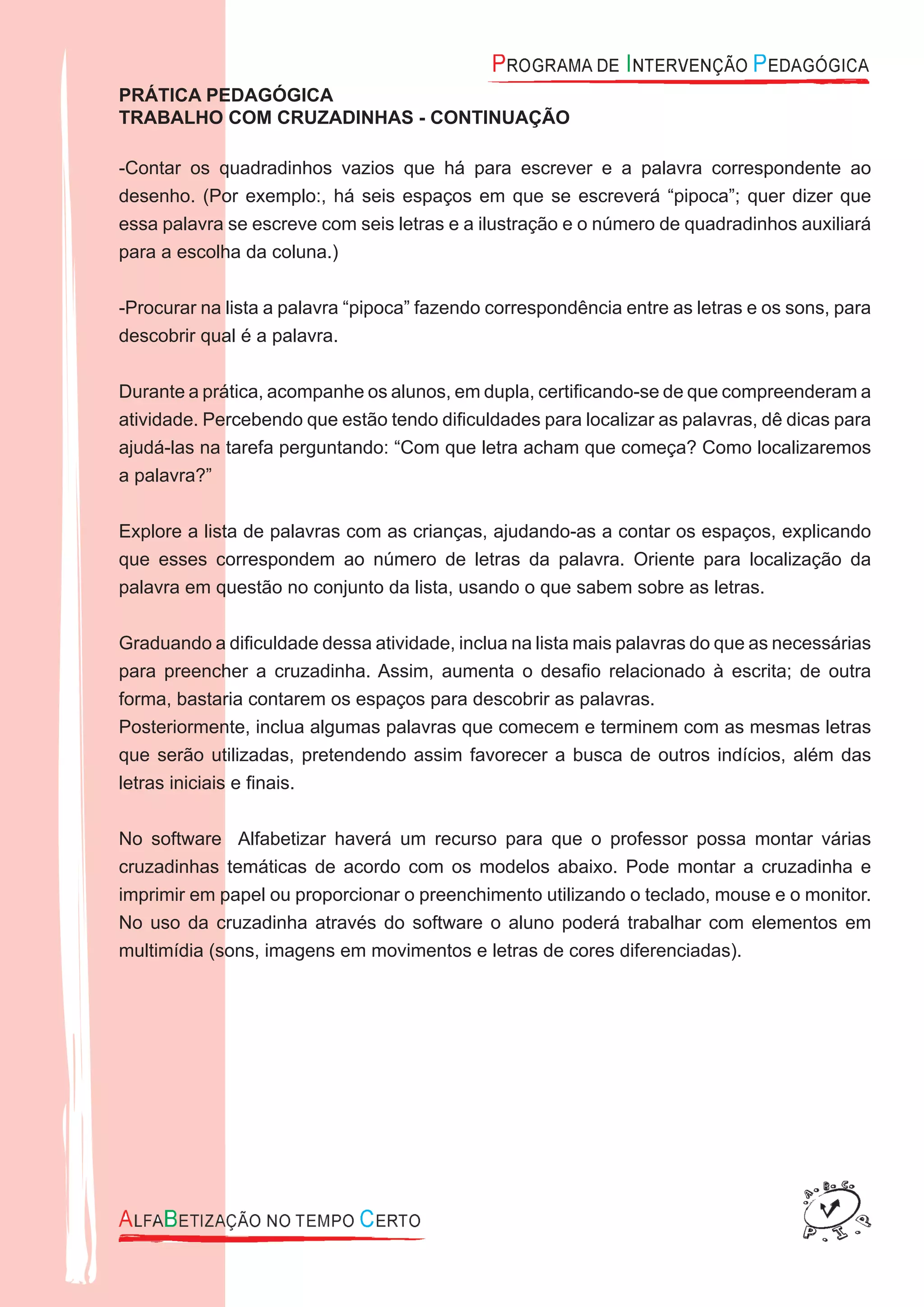 PRÁTICA PEDAGÓGICA
TRABALHO COM CRUZADINHAS - CONTINUAÇÃO
-Contar os quadradinhos vazios que há para escrever e a palavra correspondente ao
desenho. (Por exemplo:, há seis espaços em que se escreverá “pipoca”; quer dizer que
essa palavra se escreve com seis letras e a ilustração e o número de quadradinhos auxiliará
para a escolha da coluna.)
-Procurar na lista a palavra “pipoca” fazendo correspondência entre as letras e os sons, para
descobrir qual é a palavra.
Durante a prática, acompanhe os alunos, em dupla, certiﬁcando-se de que compreenderam a
atividade. Percebendo que estão tendo diﬁculdades para localizar as palavras, dê dicas para
ajudá-las na tarefa perguntando: “Com que letra acham que começa? Como localizaremos
a palavra?”
Explore a lista de palavras com as crianças, ajudando-as a contar os espaços, explicando
que esses correspondem ao número de letras da palavra. Oriente para localização da
palavra em questão no conjunto da lista, usando o que sabem sobre as letras.
Graduando a diﬁculdade dessa atividade, inclua na lista mais palavras do que as necessárias
para preencher a cruzadinha. Assim, aumenta o desaﬁo relacionado à escrita; de outra
forma, bastaria contarem os espaços para descobrir as palavras.
Posteriormente, inclua algumas palavras que comecem e terminem com as mesmas letras
que serão utilizadas, pretendendo assim favorecer a busca de outros indícios, além das
letras iniciais e ﬁnais.
No software Alfabetizar haverá um recurso para que o professor possa montar várias
cruzadinhas temáticas de acordo com os modelos abaixo. Pode montar a cruzadinha e
imprimir em papel ou proporcionar o preenchimento utilizando o teclado, mouse e o monitor.
No uso da cruzadinha através do software o aluno poderá trabalhar com elementos em
multimídia (sons, imagens em movimentos e letras de cores diferenciadas).
 
