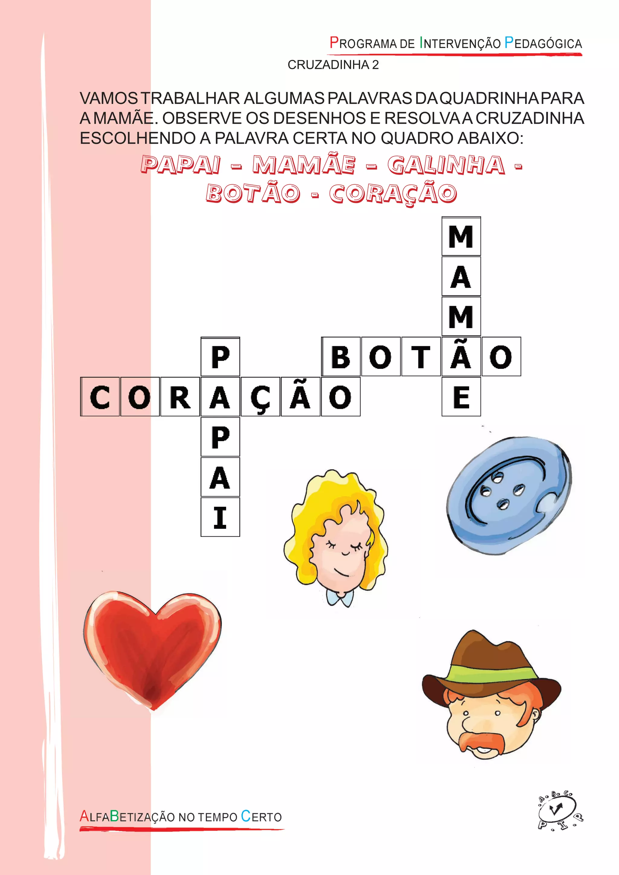 CRUZADINHA 2
VAMOSTRABALHAR ALGUMASPALAVRASDAQUADRINHAPARA
AMAMÃE. OBSERVE OS DESENHOS E RESOLVAACRUZADINHA
ESCOLHENDO A PALAVRA CERTA NO QUADRO ABAIXO:
PAPAI – MAMÃE – GALINHA -
BOTÃO - CORAÇÃO
 