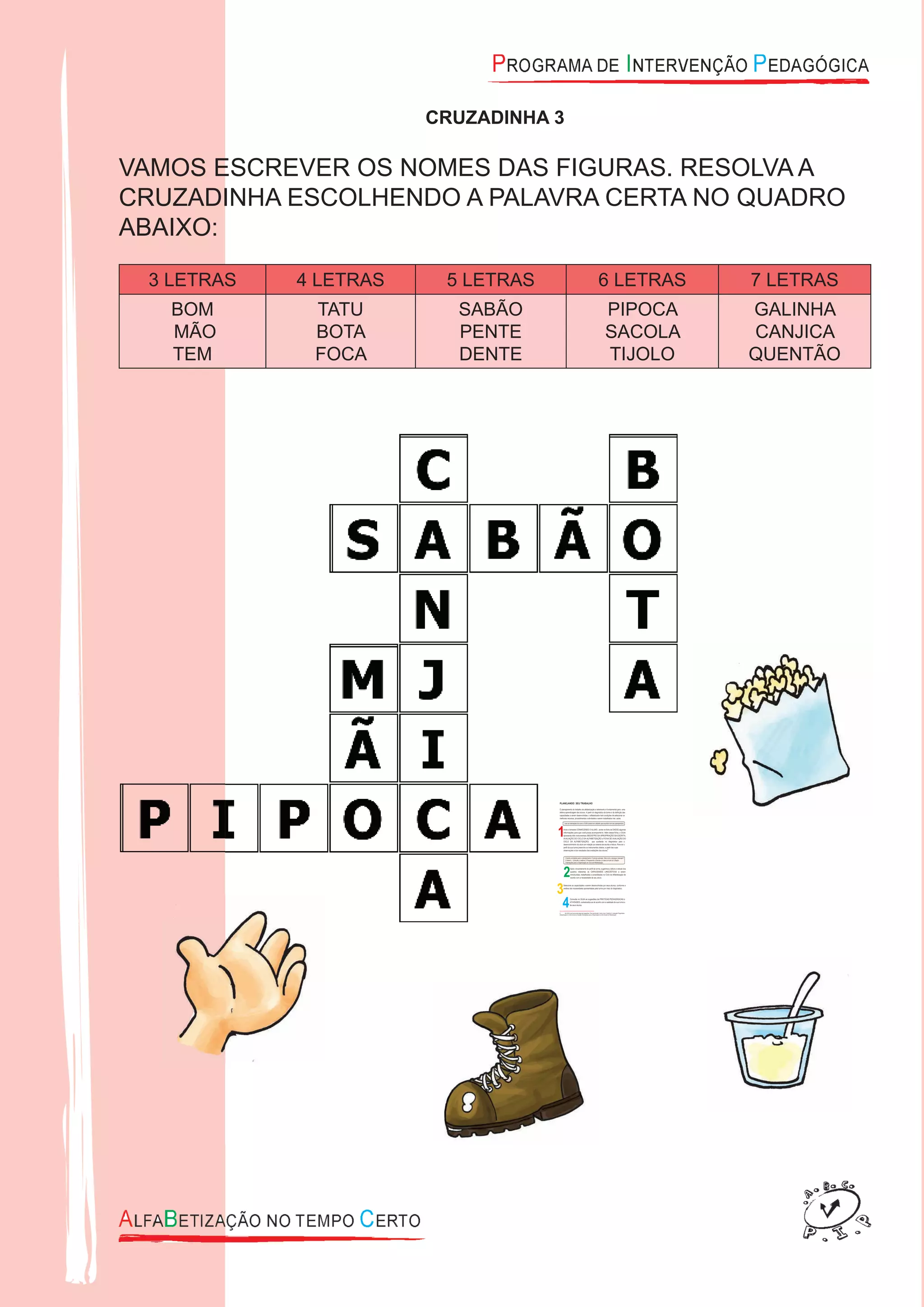 CRUZADINHA 3
VAMOS ESCREVER OS NOMES DAS FIGURAS. RESOLVA A
CRUZADINHA ESCOLHENDO A PALAVRA CERTA NO QUADRO
ABAIXO:
3 LETRAS 4 LETRAS 5 LETRAS 6 LETRAS 7 LETRAS
BOM
MÃO
TEM
TATU
BOTA
FOCA
SABÃO
PENTE
DENTE
PIPOCA
SACOLA
TIJOLO
GALINHA
CANJICA
QUENTÃO
 