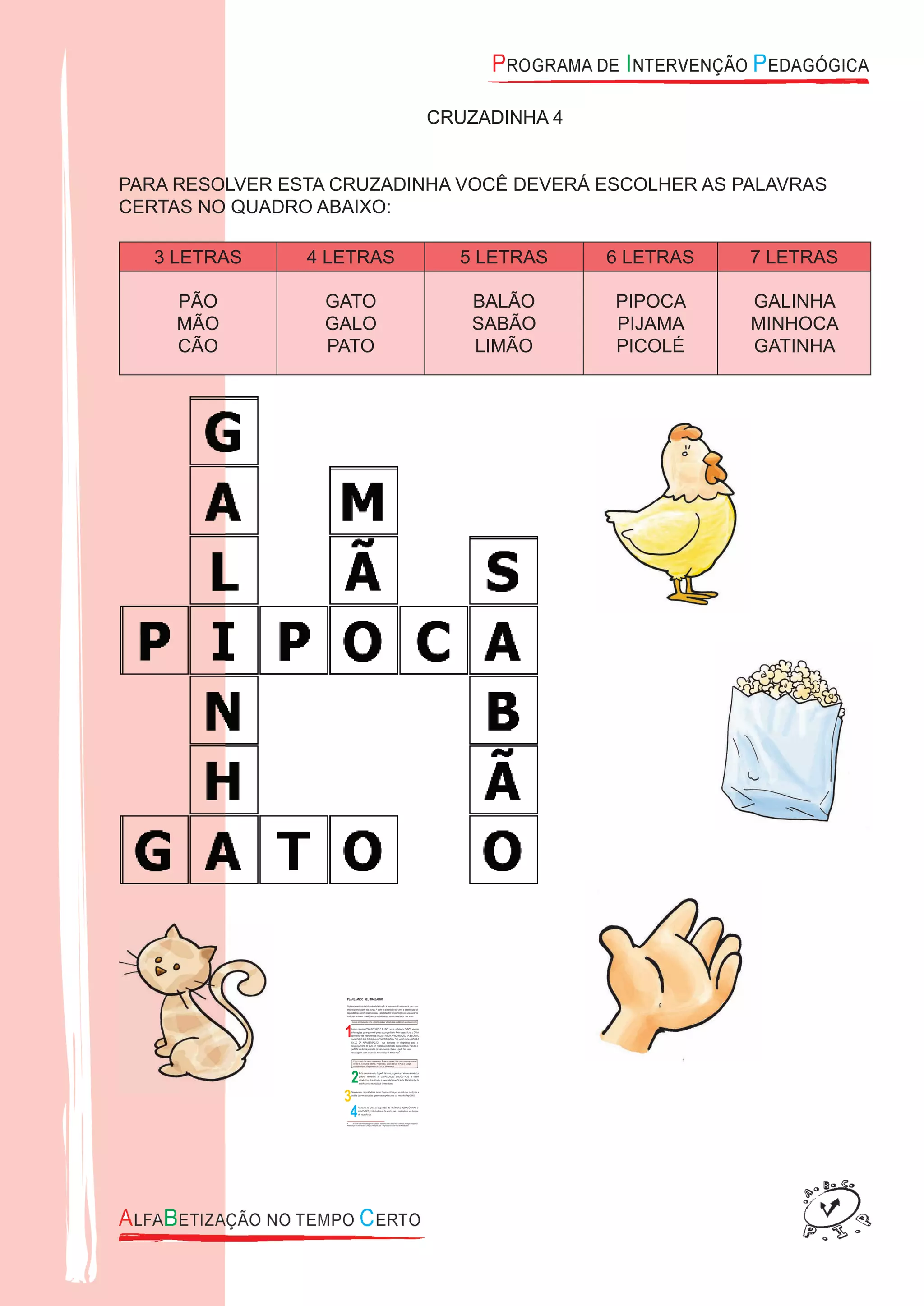 CRUZADINHA 4
PARA RESOLVER ESTA CRUZADINHA VOCÊ DEVERÁ ESCOLHER AS PALAVRAS
CERTAS NO QUADRO ABAIXO:
3 LETRAS 4 LETRAS 5 LETRAS 6 LETRAS 7 LETRAS
PÃO
MÃO
CÃO
GATO
GALO
PATO
BALÃO
SABÃO
LIMÃO
PIPOCA
PIJAMA
PICOLÉ
GALINHA
MINHOCA
GATINHA
 