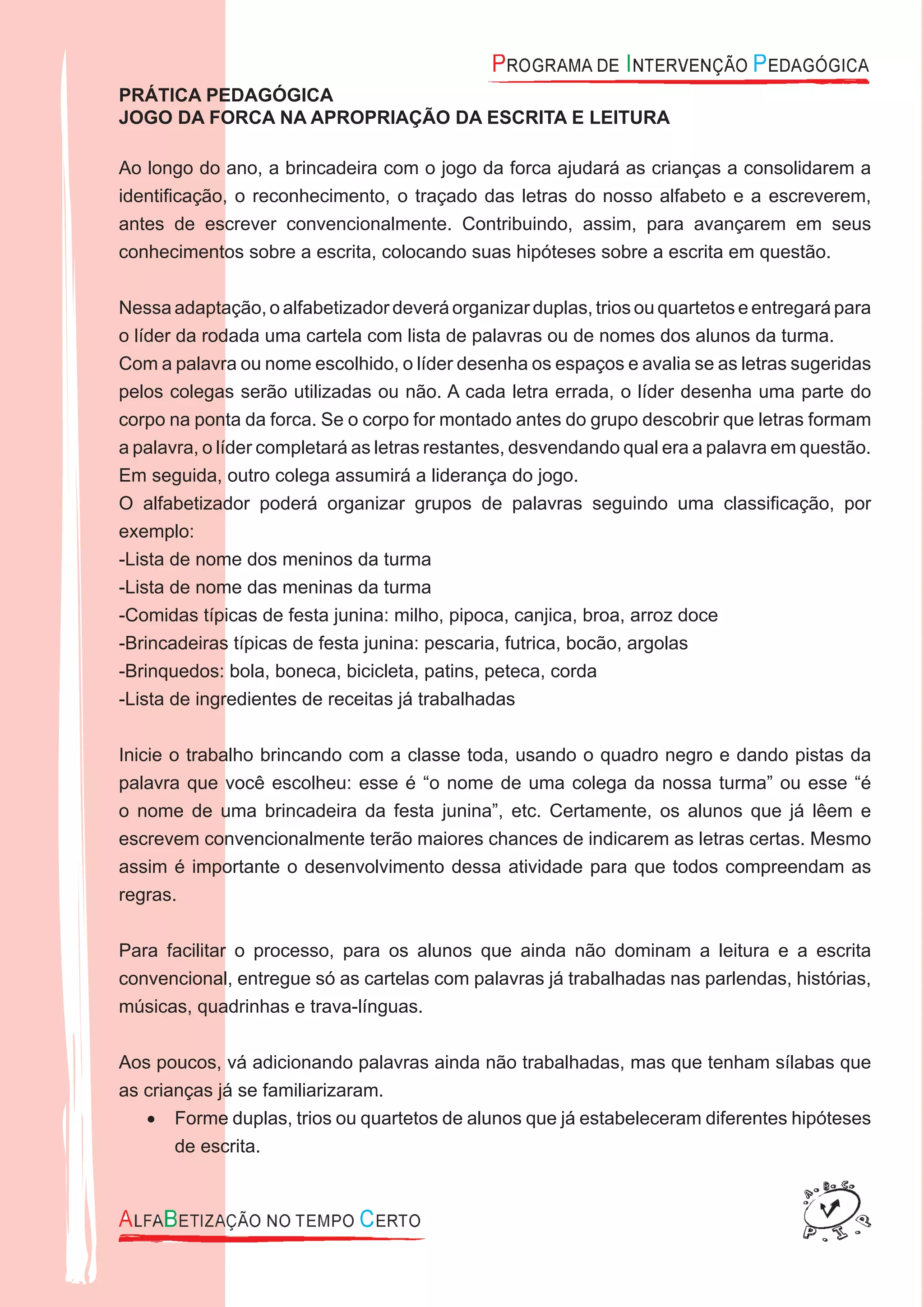 PRÁTICA PEDAGÓGICA
JOGO DA FORCA NA APROPRIAÇÃO DA ESCRITA E LEITURA
Ao longo do ano, a brincadeira com o jogo da forca ajudará as crianças a consolidarem a
identiﬁcação, o reconhecimento, o traçado das letras do nosso alfabeto e a escreverem,
antes de escrever convencionalmente. Contribuindo, assim, para avançarem em seus
conhecimentos sobre a escrita, colocando suas hipóteses sobre a escrita em questão.
Nessa adaptação, o alfabetizador deverá organizar duplas, trios ou quartetos e entregará para
o líder da rodada uma cartela com lista de palavras ou de nomes dos alunos da turma.
Com a palavra ou nome escolhido, o líder desenha os espaços e avalia se as letras sugeridas
pelos colegas serão utilizadas ou não. A cada letra errada, o líder desenha uma parte do
corpo na ponta da forca. Se o corpo for montado antes do grupo descobrir que letras formam
a palavra, o líder completará as letras restantes, desvendando qual era a palavra em questão.
Em seguida, outro colega assumirá a liderança do jogo.
O alfabetizador poderá organizar grupos de palavras seguindo uma classiﬁcação, por
exemplo:
-Lista de nome dos meninos da turma
-Lista de nome das meninas da turma
-Comidas típicas de festa junina: milho, pipoca, canjica, broa, arroz doce
-Brincadeiras típicas de festa junina: pescaria, futrica, bocão, argolas
-Brinquedos: bola, boneca, bicicleta, patins, peteca, corda
-Lista de ingredientes de receitas já trabalhadas
Inicie o trabalho brincando com a classe toda, usando o quadro negro e dando pistas da
palavra que você escolheu: esse é “o nome de uma colega da nossa turma” ou esse “é
o nome de uma brincadeira da festa junina”, etc. Certamente, os alunos que já lêem e
escrevem convencionalmente terão maiores chances de indicarem as letras certas. Mesmo
assim é importante o desenvolvimento dessa atividade para que todos compreendam as
regras.
Para facilitar o processo, para os alunos que ainda não dominam a leitura e a escrita
convencional, entregue só as cartelas com palavras já trabalhadas nas parlendas, histórias,
músicas, quadrinhas e trava-línguas.
Aos poucos, vá adicionando palavras ainda não trabalhadas, mas que tenham sílabas que
as crianças já se familiarizaram.
Forme duplas, trios ou quartetos de alunos que já estabeleceram diferentes hipóteses•
de escrita.
 