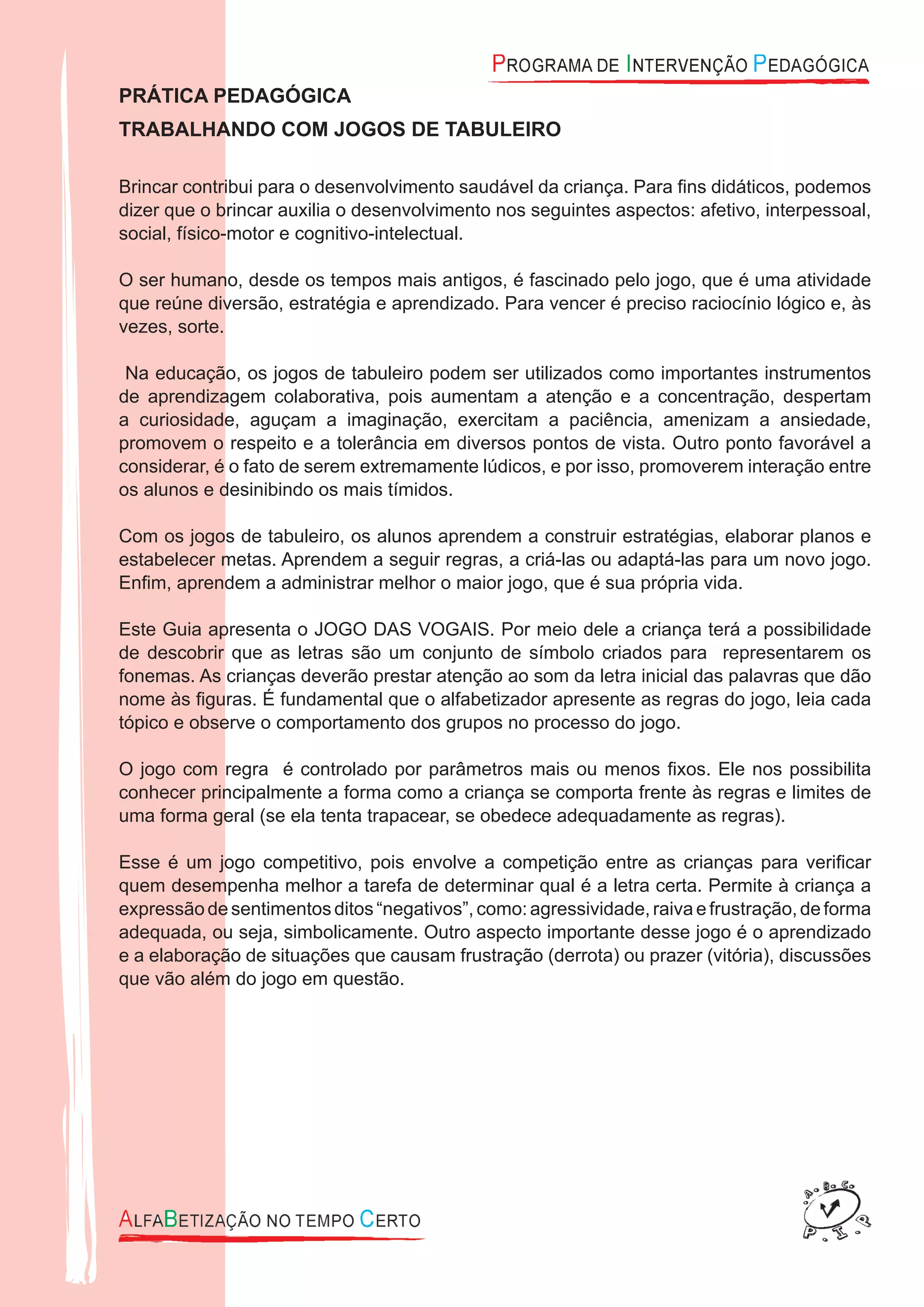 PRÁTICA PEDAGÓGICA
TRABALHANDO COM JOGOS DE TABULEIRO
Brincar contribui para o desenvolvimento saudável da criança. Para ﬁns didáticos, podemos
dizer que o brincar auxilia o desenvolvimento nos seguintes aspectos: afetivo, interpessoal,
social, físico-motor e cognitivo-intelectual.
O ser humano, desde os tempos mais antigos, é fascinado pelo jogo, que é uma atividade
que reúne diversão, estratégia e aprendizado. Para vencer é preciso raciocínio lógico e, às
vezes, sorte.
Na educação, os jogos de tabuleiro podem ser utilizados como importantes instrumentos
de aprendizagem colaborativa, pois aumentam a atenção e a concentração, despertam
a curiosidade, aguçam a imaginação, exercitam a paciência, amenizam a ansiedade,
promovem o respeito e a tolerância em diversos pontos de vista. Outro ponto favorável a
considerar, é o fato de serem extremamente lúdicos, e por isso, promoverem interação entre
os alunos e desinibindo os mais tímidos.
Com os jogos de tabuleiro, os alunos aprendem a construir estratégias, elaborar planos e
estabelecer metas. Aprendem a seguir regras, a criá-las ou adaptá-las para um novo jogo.
Enﬁm, aprendem a administrar melhor o maior jogo, que é sua própria vida.
Este Guia apresenta o JOGO DAS VOGAIS. Por meio dele a criança terá a possibilidade
de descobrir que as letras são um conjunto de símbolo criados para representarem os
fonemas. As crianças deverão prestar atenção ao som da letra inicial das palavras que dão
nome às ﬁguras. É fundamental que o alfabetizador apresente as regras do jogo, leia cada
tópico e observe o comportamento dos grupos no processo do jogo.
O jogo com regra é controlado por parâmetros mais ou menos ﬁxos. Ele nos possibilita
conhecer principalmente a forma como a criança se comporta frente às regras e limites de
uma forma geral (se ela tenta trapacear, se obedece adequadamente as regras).
Esse é um jogo competitivo, pois envolve a competição entre as crianças para veriﬁcar
quem desempenha melhor a tarefa de determinar qual é a letra certa. Permite à criança a
expressão desentimentos ditos“negativos”, como:agressividade, raiva efrustração, de forma
adequada, ou seja, simbolicamente. Outro aspecto importante desse jogo é o aprendizado
e a elaboração de situações que causam frustração (derrota) ou prazer (vitória), discussões
que vão além do jogo em questão.
 