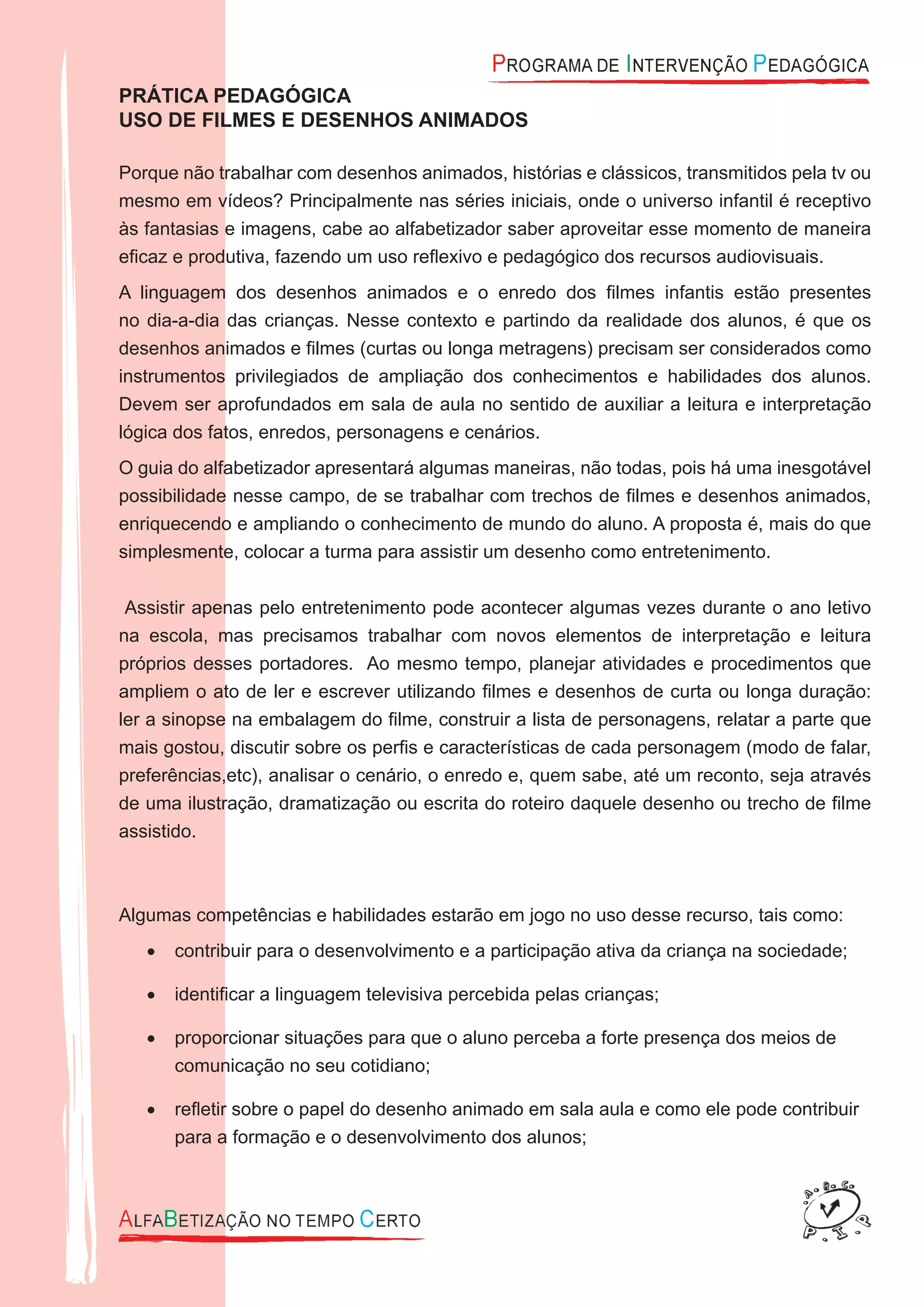 PRÁTICA PEDAGÓGICA
USO DE FILMES E DESENHOS ANIMADOS
Porque não trabalhar com desenhos animados, histórias e clássicos, transmitidos pela tv ou
mesmo em vídeos? Principalmente nas séries iniciais, onde o universo infantil é receptivo
às fantasias e imagens, cabe ao alfabetizador saber aproveitar esse momento de maneira
eﬁcaz e produtiva, fazendo um uso reﬂexivo e pedagógico dos recursos audiovisuais.
A linguagem dos desenhos animados e o enredo dos ﬁlmes infantis estão presentes
no dia-a-dia das crianças. Nesse contexto e partindo da realidade dos alunos, é que os
desenhos animados e ﬁlmes (curtas ou longa metragens) precisam ser considerados como
instrumentos privilegiados de ampliação dos conhecimentos e habilidades dos alunos.
Devem ser aprofundados em sala de aula no sentido de auxiliar a leitura e interpretação
lógica dos fatos, enredos, personagens e cenários.
O guia do alfabetizador apresentará algumas maneiras, não todas, pois há uma inesgotável
possibilidade nesse campo, de se trabalhar com trechos de ﬁlmes e desenhos animados,
enriquecendo e ampliando o conhecimento de mundo do aluno. A proposta é, mais do que
simplesmente, colocar a turma para assistir um desenho como entretenimento.
Assistir apenas pelo entretenimento pode acontecer algumas vezes durante o ano letivo
na escola, mas precisamos trabalhar com novos elementos de interpretação e leitura
próprios desses portadores. Ao mesmo tempo, planejar atividades e procedimentos que
ampliem o ato de ler e escrever utilizando ﬁlmes e desenhos de curta ou longa duração:
ler a sinopse na embalagem do ﬁlme, construir a lista de personagens, relatar a parte que
mais gostou, discutir sobre os perﬁs e características de cada personagem (modo de falar,
preferências,etc), analisar o cenário, o enredo e, quem sabe, até um reconto, seja através
de uma ilustração, dramatização ou escrita do roteiro daquele desenho ou trecho de ﬁlme
assistido.
Algumas competências e habilidades estarão em jogo no uso desse recurso, tais como:
contribuir para o desenvolvimento e a participação ativa da criança na sociedade;•
identiﬁcar a linguagem televisiva percebida pelas crianças;•
proporcionar situações para que o aluno perceba a forte presença dos meios de•
comunicação no seu cotidiano;
reﬂetir sobre o papel do desenho animado em sala aula e como ele pode contribuir•
para a formação e o desenvolvimento dos alunos;
 