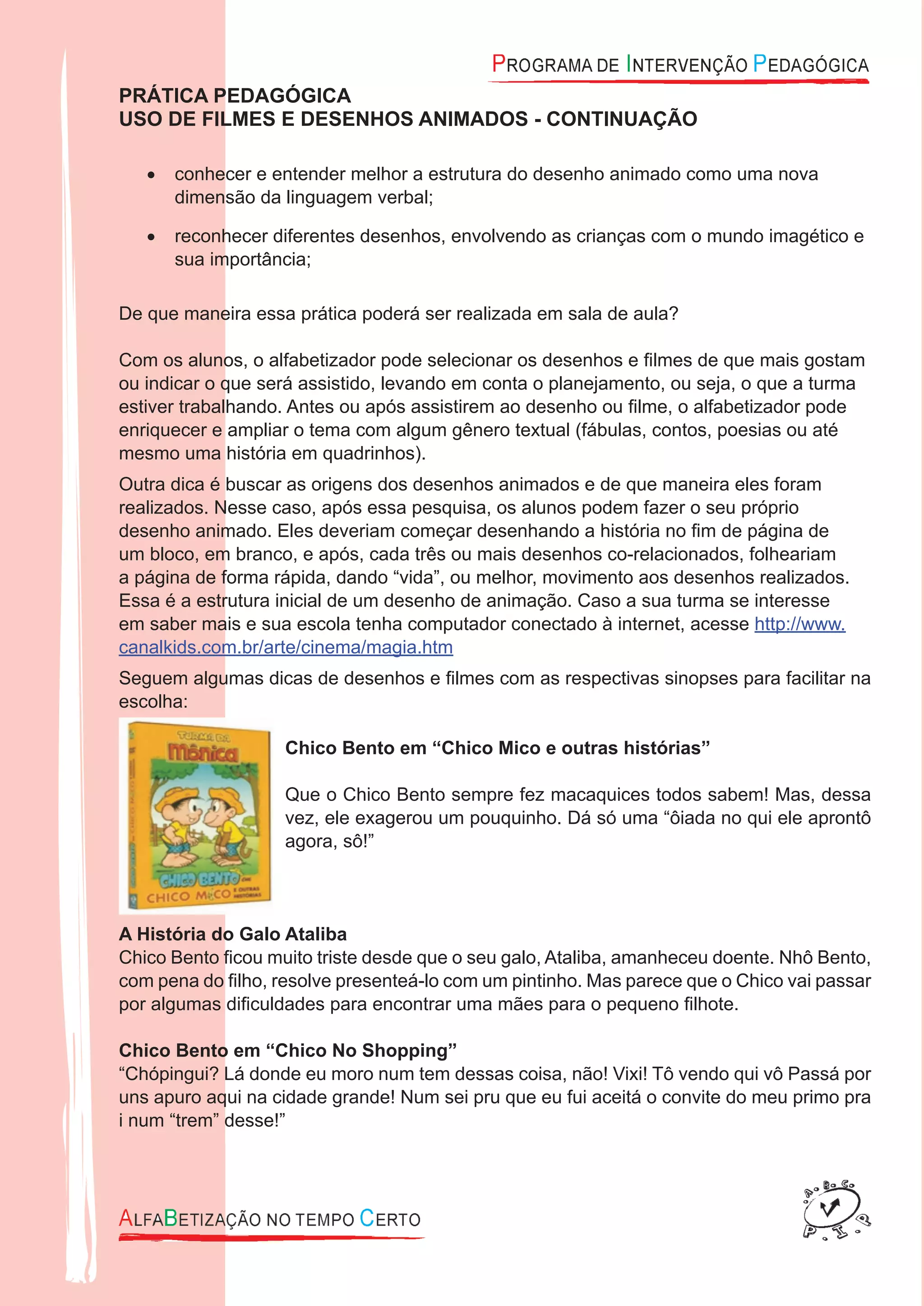 PRÁTICA PEDAGÓGICA
USO DE FILMES E DESENHOS ANIMADOS - CONTINUAÇÃO
conhecer e entender melhor a estrutura do desenho animado como uma nova•
dimensão da linguagem verbal;
reconhecer diferentes desenhos, envolvendo as crianças com o mundo imagético e•
sua importância;
De que maneira essa prática poderá ser realizada em sala de aula?
Com os alunos, o alfabetizador pode selecionar os desenhos e ﬁlmes de que mais gostam
ou indicar o que será assistido, levando em conta o planejamento, ou seja, o que a turma
estiver trabalhando. Antes ou após assistirem ao desenho ou ﬁlme, o alfabetizador pode
enriquecer e ampliar o tema com algum gênero textual (fábulas, contos, poesias ou até
mesmo uma história em quadrinhos).
Outra dica é buscar as origens dos desenhos animados e de que maneira eles foram
realizados. Nesse caso, após essa pesquisa, os alunos podem fazer o seu próprio
desenho animado. Eles deveriam começar desenhando a história no ﬁm de página de
um bloco, em branco, e após, cada três ou mais desenhos co-relacionados, folheariam
a página de forma rápida, dando “vida”, ou melhor, movimento aos desenhos realizados.
Essa é a estrutura inicial de um desenho de animação. Caso a sua turma se interesse
em saber mais e sua escola tenha computador conectado à internet, acesse http://www.
canalkids.com.br/arte/cinema/magia.htm
Seguem algumas dicas de desenhos e ﬁlmes com as respectivas sinopses para facilitar na
escolha:
Chico Bento em “Chico Mico e outras histórias”
Que o Chico Bento sempre fez macaquices todos sabem! Mas, dessa
vez, ele exagerou um pouquinho. Dá só uma “ôiada no qui ele aprontô
agora, sô!”
A História do Galo Ataliba
Chico Bento ﬁcou muito triste desde que o seu galo, Ataliba, amanheceu doente. Nhô Bento,
com pena do ﬁlho, resolve presenteá-lo com um pintinho. Mas parece que o Chico vai passar
por algumas diﬁculdades para encontrar uma mães para o pequeno ﬁlhote.
Chico Bento em “Chico No Shopping”
“Chópingui? Lá donde eu moro num tem dessas coisa, não! Vixi! Tô vendo qui vô Passá por
uns apuro aqui na cidade grande! Num sei pru que eu fui aceitá o convite do meu primo pra
i num “trem” desse!”
 