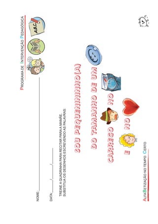 NOME:________________________________________________________________
DATA:_______/________/_________
TREINEAQUADRINHAPARARECITARPARAAMAMÃE.
SUBSTITUAOSDESENHOSESCREVENDOASPALAVRAS:
SOUPEQUENININHO(A)
DOTAMANHODEUM
CARREGONO
ENONO
DOTAMANHODEUM
CARREGONO
 