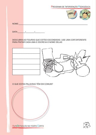 NOME:________________________________________________________________
DATA:_______/________/_________
DESCUBRA AS FIGURAS QUE ESTÃO ESCONDIDAS. USE UMA COR DIFERENTE
PARA PINTAR CADA UMA E ESCREVA O NOME DELAS:
O QUE ESTAS PALAVRAS TÊM EM COMUM?
DATA:_______/________/_________
DESCUBRA AS FIGURAS QUE ESTÃO ESCONDIDAS. USE UMA COR DIFERENTE
PARA PINTAR CADA UMA E ESCREVA O NOME DELAS:
 