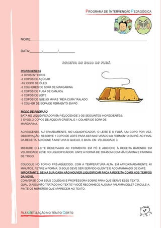 NOME:________________________________________________________________
DATA:_______/________/_________
RECEITA DE BOLO DE FUBÁ
INGREDIENTES
-3 OVOS INTEIROS
-2 COPOS DE AÇÚCAR
-1/2 COPO DE ÓLEO
-2 COLHERES DE SOPA DE MARGARINA
-2 COPOS DE FUBÁ DE CANJICA
-3 COPOS DE LEITE
-2 COPOS DE QUEIJO MINAS “MEIA CURA” RALADO
-1 COLHER DE SOPA DE FERMENTO EM PÓ
MODO DE PREPARO
BATA NO LIQUIDIFICADOR EM VELOCIDADE 3 OS SEGUINTES INGREDIENTES:
3 OVOS, 2 COPOS DE AÇÚCAR CRISTAL E 1 COLHER DE SOPA DE
MARGARINA.
ACRESCENTE, ALTERNADAMENTE, NO LIQUIDIFICADOR, O LEITE E O FUBÁ, UM COPO POR VEZ.
OBSERVAÇÃO: RESERVE 1 COPO DE LEITE PARA SER MISTURADO AO FERMENTO EM PÓ. AO FINAL
DA RECEITA. ADICIONE À MISTURA O QUEIJO, E BATA. EM VELOCIDADE 3.
MISTURE O LEITE RESERVADO AO FERMENTO EM PÓ E ADICIONE À RECEITA BATENDO EM
VELOCIDADE LEVE NO LIQUIDIFICADOR. UNTE A FORMA DE 30X45CM COM MARGARINA E FARINHA
DE TRIGO.
COLOQUE NO FORNO PRÉ-AQUECIDO, COM A TEMPERATURA ALTA. EM APROXIMADAMENTE 40
MINUTOS, RETIRE A FORMA. O BOLO DEVE SER SERVIDO QUENTE E ACOMPANHADO DE CAFÉ.
IMPORTANTE: SE NA SUA CASA NÃO HOUVER LIQUIDIFICAR FAÇA A RECEITA COMO NOS TEMPOS
DA VOVÓ.
CONVERSE COM SEUS COLEGAS E PROFESSORA SOBRE PARA QUE SERVE ESSE TEXTO.
QUAL O ASSUNTO TRATADO NO TEXTO? VOCÊ RECONHECE ALGUMA PALAVRA DELE? CIRCULE-A.
PINTE OS NÚMEROS QUE APARECEM NO TEXTO.
 