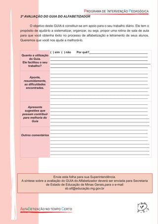 2ª AVALIAÇÃO DO GUIA DO ALFABETIZADOR
O objetivo deste GUIA é constituir-se em apoio para o seu trabalho diário. Ele tem o
propósito de ajudá-lo a sistematizar, organizar, ou seja, propor uma rotina de sala de aula
para que você obtenha êxito no processo de alfabetização e letramento de seus alunos.
Queremos que você nos ajude a melhorá-lo.
Quanto a utilização
do Guia.
Ele facilitou o seu
trabalho?
( ) sim ( ) não Por quê?____________________________________
____________________________________________________________
____________________________________________________________
_____________________________________________________________
____________________________________________________________
Aponte,
resumidamente,
as diﬁculdades
encontradas.
____________________________________________________________
____________________________________________________________
____________________________________________________________
____________________________________________________________
_____________________________________________________________
____________________________________________________________
_____________________________________________________________
____________________________________________________________
Apresente
sugestões que
possam contribuir
para melhoria do
Guia
____________________________________________________________
____________________________________________________________
____________________________________________________________
____________________________________________________________
_____________________________________________________________
_____________________________________________________________
_____________________________________________________________
Outros comentários
____________________________________________________________
____________________________________________________________
____________________________________________________________
____________________________________________________________
_____________________________________________________________
_____________________________________________________________
_____________________________________________________________
_____________________________________________________________
.
Envie esta folha para sua Superintendência.
A síntese sobre a avaliação do GUIA do Alfabetizador deverá ser enviada para Secretaria
de Estado de Educação de Minas Gerais,para o e-mail
sb.sif@educação.mg.gov.br
 