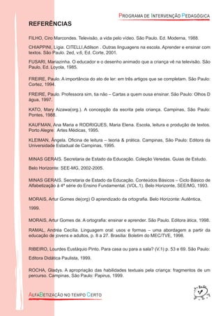 REFERÊNCIAS
FILHO, Ciro Marcondes. Televisão, a vida pelo vídeo. São Paulo. Ed. Moderna, 1988.
CHIAPPINI, Lígia. CITELLI,Adilson . Outras linguagens na escola. Aprender e ensinar com
textos. São Paulo. 2ed, v.6, Ed. Corte, 2001.
FUSARI, Mariazinha. O educador e o desenho animado que a criança vê na televisão. São
Paulo, Ed. Loyola, 1985.
FREIRE, Paulo. A importância do ato de ler: em três artigos que se completam. São Paulo:
Cortez, 1994.
FREIRE, Paulo. Professora sim, tia não – Cartas a quem ousa ensinar. São Paulo: Olhos D
água, 1997.
KATO, Mary Aizawa(org.). A concepção da escrita pela criança. Campinas, São Paulo:
Pontes, 1988.
KAUFMAN, Ana Maria e RODRIGUES, Maria Elena. Escola, leitura e produção de textos.
Porto Alegre: Artes Médicas, 1995.
KLEIMAN, Ângela. Oﬁcina de leitura – teoria & prática. Campinas, São Paulo: Editora da
Universidade Estadual de Campinas, 1995.
MINAS GERAIS. Secretaria de Estado da Educação. Coleção Veredas. Guias de Estudo.
Belo Horizonte: SEE-MG, 2002-2005.
MINAS GERAIS. Secretaria de Estado da Educação. Conteúdos Básicos – Ciclo Básico de
Alfabetização à 4ª série do Ensino Fundamental. (VOL.1). Belo Horizonte, SEE/MG, 1993.
MORAIS, Artur Gomes de(org) O aprendizado da ortograﬁa. Belo Horizonte: Autêntica,
1999.
MORAIS, Artur Gomes de. A ortograﬁa: ensinar e aprender. São Paulo. Editora àtica, 1998.
RAMAL, Andréa Cecília. Linguagem oral: usos e formas – uma abordagem a partir da
educação de jovens e adultos, p. 8 a 27. Brasília: Boletim do MEC/TVE, 1998.
RIBEIRO, Lourdes Eustáquio Pinto. Para casa ou para a sala? (V.1) p. 53 e 69. São Paulo:
Editora Didática Paulista, 1999.
ROCHA, Gladys. A apropriação das habilidades textuais pela criança: fragmentos de um
percurso. Campinas, São Paulo: Papirus, 1999.
 
