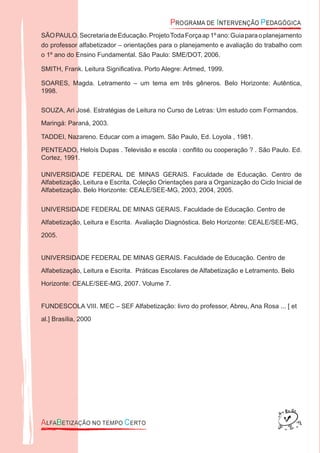 SÃOPAULO.SecretariadeEducação.ProjetoTodaForçaap1ºano:Guiaparaoplanejamento
do professor alfabetizador – orientações para o planejamento e avaliação do trabalho com
o 1º ano do Ensino Fundamental. São Paulo: SME/DOT, 2006.
SMITH, Frank. Leitura Signiﬁcativa. Porto Alegre: Artmed, 1999.
SOARES, Magda. Letramento – um tema em três gêneros. Belo Horizonte: Autêntica,
1998.
SOUZA, Ari José. Estratégias de Leitura no Curso de Letras: Um estudo com Formandos.
Maringá: Paraná, 2003.
TADDEI, Nazareno. Educar com a imagem. São Paulo, Ed. Loyola , 1981.
PENTEADO, Heloís Dupas . Televisão e escola : conﬂito ou cooperação ? . São Paulo. Ed.
Cortez, 1991.
UNIVERSIDADE FEDERAL DE MINAS GERAIS. Faculdade de Educação. Centro de
Alfabetização, Leitura e Escrita. Coleção Orientações para a Organização do Ciclo Inicial de
Alfabetização. Belo Horizonte: CEALE/SEE-MG, 2003, 2004, 2005.
UNIVERSIDADE FEDERAL DE MINAS GERAIS. Faculdade de Educação. Centro de
Alfabetização, Leitura e Escrita. Avaliação Diagnóstica. Belo Horizonte: CEALE/SEE-MG,
2005.
UNIVERSIDADE FEDERAL DE MINAS GERAIS. Faculdade de Educação. Centro de
Alfabetização, Leitura e Escrita. Práticas Escolares de Alfabetização e Letramento. Belo
Horizonte: CEALE/SEE-MG, 2007. Volume 7.
FUNDESCOLA VIII. MEC – SEF Alfabetização: livro do professor, Abreu, Ana Rosa ... [ et
al.] Brasília, 2000
 