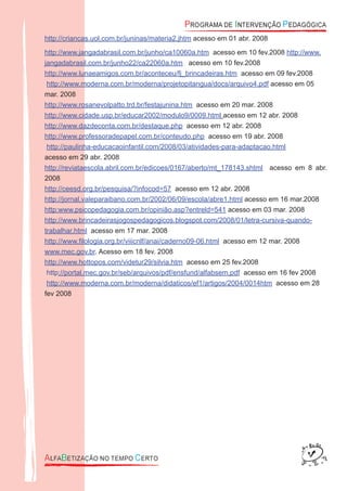 http://criancas.uol.com.br/juninas/materia2.jhtm acesso em 01 abr. 2008
http://www.jangadabrasil.com.br/junho/ca10060a.htm acesso em 10 fev.2008 http://www.
jangadabrasil.com.br/junho22/ca22060a.htm acesso em 10 fev.2008
http://www.lunaeamigos.com.br/aconteceu/fj_brincadeiras.htm acesso em 09 fev.2008
http://www.moderna.com.br/moderna/projetopitangua/docs/arquivo4.pdf acesso em 05
mar. 2008
http://www.rosanevolpatto.trd.br/festajunina.htm acesso em 20 mar. 2008
http://www.cidade.usp.br/educar2002/modulo9/0009.html acesso em 12 abr. 2008
http://www.dazdeconta.com.br/destaque.php acesso em 12 abr. 2008
http://www.professoradepapel.com.br/conteudo.php acesso em 19 abr. 2008
http://paulinha-educacaoinfantil.com/2008/03/atividades-para-adaptacao.html
acesso em 29 abr. 2008
http://reviataescola.abril.com.br/edicoes/0167/aberto/mt_178143.shtml acesso em 8 abr.
2008
http://ceesd.org.br/pesquisa/?infocod=57 acesso em 12 abr. 2008
http://jornal.valeparaibano.com.br/2002/06/09/escola/abre1.html acesso em 16 mar.2008
http:www.psicopedagogia.com.br/opinião.asp?entreld=541 acesso em 03 mar. 2008
http://www.brincadeirasjogospedagogicos.blogspot.com/2008/01/letra-cursiva-quando-
trabalhar.html acesso em 17 mar. 2008
http://www.ﬁlologia.org.br/viiicnlf/anai/caderno09-06.html acesso em 12 mar. 2008
www.mec.gov.br. Acesso em 18 fev. 2008
http://www.hottopos.com/videtur29/silvia.htm acesso em 25 fev.2008
http://portal.mec.gov.br/seb/arquivos/pdf/ensfund/alfabsem.pdf acesso em 16 fev 2008
http://www.moderna.com.br/moderna/didaticos/ef1/artigos/2004/0014htm acesso em 28
fev 2008
 