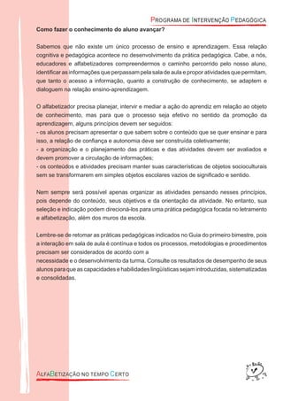 Como fazer o conhecimento do aluno avançar?
Sabemos que não existe um único processo de ensino e aprendizagem. Essa relação
cognitiva e pedagógica acontece no desenvolvimento da prática pedagógica. Cabe, a nós,
educadores e alfabetizadores compreendermos o caminho percorrido pelo nosso aluno,
identiﬁcar as informações que perpassam pela sala de aula e propor atividades que permitam,
que tanto o acesso a informação, quanto a construção de conhecimento, se adaptem e
dialoguem na relação ensino-aprendizagem.
O alfabetizador precisa planejar, intervir e mediar a ação do aprendiz em relação ao objeto
de conhecimento, mas para que o processo seja efetivo no sentido da promoção da
aprendizagem, alguns princípios devem ser seguidos:
- os alunos precisam apresentar o que sabem sobre o conteúdo que se quer ensinar e para
isso, a relação de conﬁança e autonomia deve ser construída coletivamente;
- a organização e o planejamento das práticas e das atividades devem ser avaliados e
devem promover a circulação de informações;
- os conteúdos e atividades precisam manter suas características de objetos socioculturais
sem se transformarem em simples objetos escolares vazios de signiﬁcado e sentido.
Nem sempre será possível apenas organizar as atividades pensando nesses princípios,
pois depende do conteúdo, seus objetivos e da orientação da atividade. No entanto, sua
seleção e indicação podem direcioná-los para uma prática pedagógica focada no letramento
e alfabetização, além dos muros da escola.
Lembre-se de retomar as práticas pedagógicas indicados no Guia do primeiro bimestre, pois
a interação em sala de aula é contínua e todos os processos, metodologias e procedimentos
precisam ser considerados de acordo com a
necessidade e o desenvolvimento da turma. Consulte os resultados de desempenho de seus
alunos para que as capacidades e habilidades lingüísticas sejam introduzidas, sistematizadas
e consolidadas.
 