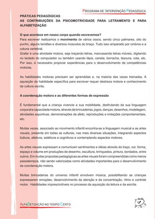 PRÁTICAS PEDAGÓGICAS
AS CONTRIBUIÇÕES DA PSICOMOTRICIDADE PARA LETRAMENTO E PARA
ALFABETIZAÇÃO
O que acontece em nosso corpo quando escrevemos?
Para escrever realizamos o movimento de vários ossos, sendo cinco palmares, oito do
punho, alguns tendões e diversos músculos do braço. Tudo isso amparado por ombros e a
coluna vertebral.
Grafar é uma atividade motora, seja traçando letras, manuseando letras móveis, digitando
no teclado do computador ou também usando lápis, caneta, borracha, tesoura, cola, etc.
Por isso, é necessário propiciar experiências para o desenvolvimento de competências
motoras.
As habilidades motoras precisam ser aprendidas e, na maioria das vezes treinadas. A
aquisição de habilidade especíﬁca para escrever requer destreza motora e conhecimento
da cultura escrita.
A coordenação motora e as diferentes formas de expressão
É fundamental que a criança vivencie a sua mobilidade, desfrutando da sua linguagem
corporalecapacidademotora,atravésdebrincadeiras,jogos,danças,desenhos,modelagem,
atividades esportivas, demonstrações de afeto, reproduções e imitações comportamentais,
etc.
Muitas vezes, associado ao movimento infantil encontra-se a linguagem musical e as artes
visuais, presente em todas as culturas, nas mais diversas situações, integrando aspectos
lúdicos, afetivos, estéticos e cognitivos e contemplando aspectos motores.
As artes visuais expressam e comunicam sentimentos e idéias através do traço, cor, forma,
espaço e volume em produções de desenho, escultura, brinquedos, pintura, bordados, entre
outros. Em muitas propostas pedagógicas as artes visuais foram compreendidas como meros
passatempos, não sendo valorizadas como atividades importantes para o desenvolvimento
da coordenação motora.
Muitas brincadeiras do universo infantil envolvem música, possibilitando as crianças
expressarem emoções, desenvolvimento da atenção e da concentração, ritmo e controle
motor. Habilidades imprescindíveis no processo da aquisição da leitura e da escrita.
 