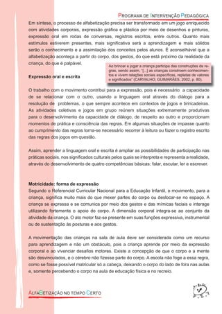 Em síntese, o processo de alfabetização precisa ser transformado em um jogo enriquecido
com atividades corporais, expressão gráﬁca e plástica por meio de desenhos e pinturas,
expressão oral em rodas de conversas, registros escritos, entre outros. Quanto mais
estímulos estiverem presentes, mais signiﬁcativa será a aprendizagem e mais sólidos
serão o conhecimento e a assimilação dos conceitos pelos alunos. É aconselhável que a
alfabetização aconteça a partir do corpo, dos gestos, do que está próximo da realidade da
criança, do que é palpável.
Expressão oral e escrita
O trabalho com o movimento contribui para a expressão, pois é necessário a capacidade
de se relacionar com o outro, usando a linguagem oral através do diálogo para a
resolução de problemas, o que sempre acontece em contextos de jogos e brincadeiras.
As atividades coletivas e jogos em grupo reúnem situações extremamente produtivas
para o desenvolvimento da capacidade de diálogo, de respeito ao outro e proporcionam
momentos de prática e consciência das regras. Em algumas situações de impasse quanto
ao cumprimento das regras torna-se necessário recorrer à leitura ou fazer o registro escrito
das regras dos jogos em questão.
Assim, aprender a linguagem oral e escrita é ampliar as possibilidades de participação nas
práticas sociais, nos signiﬁcados culturais pelos quais se interpreta e representa a realidade,
através do desenvolvimento de quatro competências básicas: falar, escutar, ler e escrever.
Motricidade: forma de expressão
Segundo o Referencial Curricular Nacional para a Educação Infantil, o movimento, para a
criança, signiﬁca muito mais do que mexer partes do corpo ou deslocar-se no espaço. A
criança se expressa e se comunica por meio dos gestos e das mímicas faciais e interage
utilizando fortemente o apoio do corpo. A dimensão corporal integra-se ao conjunto da
atividade da criança. O ato motor faz-se presente em suas funções expressiva, instrumental
ou de sustentação às posturas e aos gestos.
A movimentação das crianças na sala de aula deve ser considerada como um recurso
para aprendizagem e não um obstáculo, pois a criança aprende por meio da expressão
corporal e ao vivenciar desaﬁos motores. Existe a concepção de que o corpo e a mente
são desvinculados, e o cérebro não ﬁzesse parte do corpo. A escola não foge a essa regra,
como se fosse possível matricular só a cabeça, deixando o corpo do lado de fora nas aulas
e, somente percebendo o corpo na aula de educação física e no recreio.
Ao brincar e jogar a criança participa das construções de re-
gras, sendo assim, “[...] as crianças constroem conhecimen-
tos e vivem relações sociais especíﬁcas, repletas de valores
e signiﬁcados” (CARVALHO; GUIMARÃES, 2002, p. 80).
 