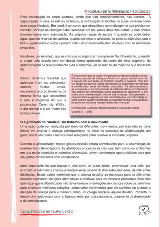 Essa concepção de corpo aparece, ainda que não conscientemente, nas escolas. A
organização da sala, as rotinas de tempo, a distribuição do lanche, as aulas, revelam como
esse corpo é tratado. Em geral, é um corpo que atrapalha a aprendizagem e que precisa ser
contido, por isso as crianças estão sentadas em ﬁla, umas atrás das outras, e não podem
movimentar-se sem autorização. As próprias regras da escola – quando se pode beber
água, quando levantar da cadeira, quando começar a atividade, se pode ou não virar para o
lado – agem sobre o corpo e podem inibir um envolvimento ativo do aluno com as atividades
propostas.
Insiste-se, por exemplo, que as crianças se organizem sempre em ﬁla. No entanto, aprender
a andar pela escola sem ser dessa forma apresenta, do ponto de vista cognitivo, da
aprendizagem de relacionamento e da autonomia, um desaﬁo muito maior do que andar em
ﬁla.
Assim, devemos ressaltar que
aprender é um ato psicomotor,
embora, muitas vezes,
separemos o corpo da mente, da
mesma forma que separamos
o que é cognitivo do que é
psicomotor. Como diz Wallon,
o ato mental e o ato motor são
indissociáveis.
O signiﬁcado do “modelo” no trabalho com o movimento
Uma ação pode ser realizada por meio de diferentes movimentos, por isso não se deve
insistir em ensinar à criança, principalmente no início do processo de alfabetização, um
gesto único tido como a técnica mais adequada para resolver a atividade proposta.
Quando o alfabetizador repete gestos-modelo estará contribuindo para a assimilação de
movimentos estereotipados. As atividades propostas às crianças, bem como os ambientes
em que estão inseridas e materiais oferecidos, devem contemplar oportunidades para que
ela ganhe consistência com variabilidade.
Mais importante do que buscar o jeito certo de pular corda, arremessar uma bola, por
exemplo, é estimular a criança a resolver esse desaﬁo de diferentes maneiras, de diferentes
distâncias. Essas ações permitem que a criança escolha as respostas para os diferentes
desaﬁos buscando soluções alternativas e criativas para os mesmos problemas. Isso não
quer dizer que o alfabetizador não deva fornecer informações às crianças sobre os caminhos
para encontrar melhores soluções, demonstrar movimentos que ele conhece ou chamar a
atenção da criança para a maneira como um colega resolveu aquele desaﬁo. Portanto, o
desenvolvimento motor ocorre, basicamente, por dois processos: o aumento da diversidade
e da complexidade.
É importante que as aulas “incorporem a expressividade e a mo-
bilidade próprias às crianças. Assim, um grupo disciplinado não
é aquele em que todos se mantêm quietos e calados, mas sim
um grupo em que os vários elementos se encontram envolvidos
e mobilizados pelas atividades propostas. Os deslocamentos,
as conversas e as brincadeiras resultantes desse envolvimento
não podem ser entendidos como dispersão ou desordem, e sim
como uma manifestação natural das crianças. Compreender o
caráter lúdico e expressivo das manifestações da motricidade in-
fantil poderá ajudar o professor a organizar melhor a sua prática,
levando em conta as necessidades das crianças”
(Referencial Curricular Nacional para a Educação Infantil
Volume 3 - 1998).
 