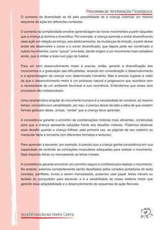 O aumento da diversidade se dá pela possibilidade de a criança vivenciar um mesmo
esquema de ação em diferentes contextos.
O aumento da complexidade envolve aprendizagem de novos movimentos a partir daqueles
que a criança já domina e diversiﬁca. Por exemplo: a criança aprende a andar diversiﬁcando
essa ação em relação ao tempo, aos deslocamentos, às mudanças de direção; a partir desse
andar ela desenvolve o correr e o correr diversiﬁcado, que depois pode ser combinado a
outros movimentos, como “quicar” uma bola, dando origem a um movimento mais complexo
ainda, que é driblar a bola num jogo de futebol.
Para um bom desenvolvimento motor é preciso, então, garantir a diversiﬁcação dos
movimentos e a graduação das diﬁculdades, levando em consideração o desenvolvimento
e a aprendizagem da criança num determinado momento. Mas é preciso superar a visão
de que o desenvolvimento motor é um processo natural e progressivo que acontece sem
a necessidade de um ambiente favorável à sua ocorrência. Entendemos que esses dois
processos são indissociáveis.
Uma característica singular do movimento humano é a necessidade de construir, ao mesmo
tempo, consistência e variabilidade, por isso, é preciso deixar de lado a idéia de que existem
formas gestuais ideais, únicas, “certas” que a criança deve aprender.
A consistência garante o encontro de coordenações motoras mais eﬁcientes, construídas
para que a criança apresente soluções frente aos desaﬁos motores. Podemos observar
esse desaﬁo quando a criança folhear, pela primeira vez, as páginas de seu caderno ou
manipular lápis e borracha (em diferentes formatos e texturas).
Para aprender a escrever, por exemplo, é preciso que a criança ganhe consistência em sua
capacidade de controlar as contrações musculares adequadas para realizar o movimento.
Seja traçando letras ou manuseando as letras móveis.
A consistência garante encontrar um caminho seguro e conﬁável para realizar o movimento.
No entanto, estamos constantemente sendo desaﬁados pelos variados portadores de texto
(revistas, panﬂetos, livros) a serem manuseados, podemos usar papel, letras móveis ou
teclado do computador para escrever, e é a variabilidade de nosso sistema motor que
garante essa adaptabilidade e o desenvolvimento de esquemas de ação ﬂexíveis.
 