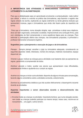 A IMPORTÂNCIA DAS ATIVIDADES E BRINCADEIRAS CORPORAIS PARA O
LETRAMENTO E A ALFABETIZAÇÃO
Para que a alfabetização seja um aprendizado envolvente e contextualizado nada melhor
que utilizar a leitura e a escrita na prática das brincadeiras, seja fazendo o registro das
regras através da escrita, explicando as regras oralmente ou lendo gêneros textuais que
apresentem músicas, jogos e brincadeiras que ainda não fazem parte do repertório da
turma.
Para que a brincadeira, numa situação dirigida, seja proveitosa e atinja seus objetivos,
deve ser bem organizada, conduzida e avaliada. Imprescindível uma condução ﬁrme, justa
com orientações de fácil compreensão e numa seqüência lógica para as crianças. Para
estimular a participação efetiva das crianças, nas brincadeiras propostas, é primordial o
professor demonstrar entusiasmo legítimo.
Sugestões para o planejamento e execução de jogos e de brincadeiras.
Planejar - Sempre planeje: escolher o jogo ou brincadeira adequada, considerando os
seguintes aspectos: idade, interesses, número de crianças, materiais necessários; espaço
disponível; etc.
Orientar o grupo: motivar as crianças para a atividade e ser bastante claro ao apresentar as
regras, garantindo a compreensão de todos.
Distribuir atenção a todos: auxiliar aos alunos que apresentarem mais diﬁculdades,
estabelecendo limites e ajudando-os a cumprir as regras.
Acalmar as crianças e iniciar outra atividade: disponha de alguns minutos para conversação,
tecendo alguns comentários sobre a atividade concluída, anteriormente.
Dominar os procedimentos didáticos que irão auxiliar efetivamente o desempenho docente
durante as atividades.
Aspectos importantes a serem observados durante o desenvolvimento das
atividades
Envolver todas as crianças na atividade. Importante lembrar, que numa situação escolar,•
nem todas as crianças poderão participar ao mesmo tempo; nesse caso, recorre-se ao
revezamento... uns jogam, outros torcem;
 