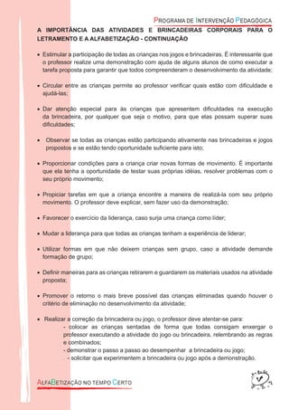 A IMPORTÂNCIA DAS ATIVIDADES E BRINCADEIRAS CORPORAIS PARA O
LETRAMENTO E A ALFABETIZAÇÃO - CONTINUAÇÃO
Estimular a participação de todas as crianças nos jogos e brincadeiras. É interessante que•
o professor realize uma demonstração com ajuda de alguns alunos de como executar a
tarefa proposta para garantir que todos compreenderam o desenvolvimento da atividade;
Circular entre as crianças permite ao professor veriﬁcar quais estão com diﬁculdade e•
ajudá-las;
Dar atenção especial para às crianças que apresentem diﬁculdades na execução•
da brincadeira, por qualquer que seja o motivo, para que elas possam superar suas
diﬁculdades;
Observar se todas as crianças estão participando ativamente nas brincadeiras e jogos•
propostos e se estão tendo oportunidade suﬁciente para isto;
Proporcionar condições para a criança criar novas formas de movimento. É importante•
que ela tenha a oportunidade de testar suas próprias idéias, resolver problemas com o
seu próprio movimento;
Propiciar tarefas em que a criança encontre a maneira de realizá-la com seu próprio•
movimento. O professor deve explicar, sem fazer uso da demonstração;
Favorecer o exercício da liderança, caso surja uma criança como líder;•
Mudar a liderança para que todas as crianças tenham a experiência de liderar;•
Utilizar formas em que não deixem crianças sem grupo, caso a atividade demande•
formação de grupo;
Deﬁnir maneiras para as crianças retirarem e guardarem os materiais usados na atividade•
proposta;
Promover o retorno o mais breve possível das crianças eliminadas quando houver o•
critério de eliminação no desenvolvimento da atividade;
Realizar a correção da brincadeira ou jogo, o professor deve atentar-se para:•
- colocar as crianças sentadas de forma que todas consigam enxergar o
professor executando a atividade do jogo ou brincadeira, relembrando as regras
e combinados;
- demonstrar o passo a passo ao desempenhar a brincadeira ou jogo;
- solicitar que experimentem a brincadeira ou jogo após a demonstração..
 