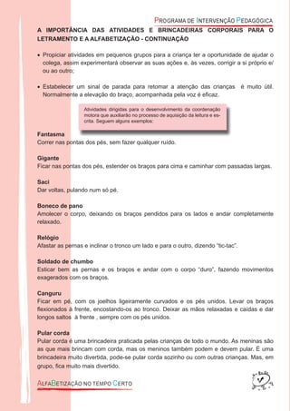 A IMPORTÂNCIA DAS ATIVIDADES E BRINCADEIRAS CORPORAIS PARA O
LETRAMENTO E A ALFABETIZAÇÃO - CONTINUAÇÃO
Propiciar atividades em pequenos grupos para a criança ter a oportunidade de ajudar o•
colega, assim experimentará observar as suas ações e, às vezes, corrigir a si próprio e/
ou ao outro;
Estabelecer um sinal de parada para retomar a atenção das crianças é muito útil.•
Normalmente a elevação do braço, acompanhada pela voz é eﬁcaz.
Fantasma
Correr nas pontas dos pés, sem fazer qualquer ruído.
Gigante
Ficar nas pontas dos pés, estender os braços para cima e caminhar com passadas largas.
Saci
Dar voltas, pulando num só pé.
Boneco de pano
Amolecer o corpo, deixando os braços pendidos para os lados e andar completamente
relaxado.
Relógio
Afastar as pernas e inclinar o tronco um lado e para o outro, dizendo “tic-tac”.
Soldado de chumbo
Esticar bem as pernas e os braços e andar com o corpo “duro”, fazendo movimentos
exagerados com os braços.
Canguru
Ficar em pé, com os joelhos ligeiramente curvados e os pés unidos. Levar os braços
ﬂexionados à frente, encostando-os ao tronco. Deixar as mãos relaxadas e caídas e dar
longos saltos à frente , sempre com os pés unidos.
Pular corda
Pular corda é uma brincadeira praticada pelas crianças de todo o mundo. As meninas são
as que mais brincam com corda, mas os meninos também podem e devem pular. É uma
brincadeira muito divertida, pode-se pular corda sozinho ou com outras crianças. Mas, em
grupo, ﬁca muito mais divertido.
Atividades dirigidas para o desenvolvimento da coordenação
motora que auxiliarão no processo de aquisição da leitura e es-
crita. Seguem alguns exemplos:
 