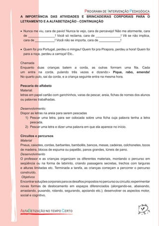 A IMPORTÂNCIA DAS ATIVIDADES E BRINCADEIRAS CORPORAIS PARA O
LETRAMENTO E A ALFABETIZAÇÃO - CONTINUAÇÃO
N• unca me viu, cara de pavio! Nunca te vejo, cara de percevejo! Não me atormente, cara
de _______________! Você só reclama, cara de ______________! Vê se não implica,
cara de ___________! Você não se importa, cara de ____________!
Quem foi pra Portugal, perdeu o mingau! Quem foi pra Pirapora, perdeu a hora! Quem foi•
para a roça, perdeu a carroça! Etc..
Chamada
Enquanto duas crianças batem a corda, as outras formam uma ﬁla. Cada
um entra na corda, pulando três vezes e dizendo:- Pique, rabo, emenda!
No quarto pulo, sai da corda, e a criança seguinte entra na mesma hora.
Pescaria do alfabeto
Material:
letras em papel cartão com ganchinhos, varas de pescar, areia, ﬁchas de nomes dos alunos
ou palavras trabalhadas.
Desenvolvimento:
Dispor as letras na areia para serem pescadas
Pescar uma letra, para ser colocada sobre uma ﬁcha cuja palavra tenha a letra1)
pescada.
Pescar uma letra e dizer uma palavra em que ela aparece no início.2)
Circuitos e percursos
Material
Pneus, caixotes, cordas, barbantes, bambolês, bancos, mesas, cadeiras, colchonetes, tocos
de madeira, blocos de espuma ou papelão, panos grandes, túneis de pano.
Desenvolvimento
O professor e as crianças organizam os diferentes materiais, montando o percurso em
seqüência ou na forma de labirinto, criando passagens secretas, trechos com larguras
e alturas limitadas etc. Terminada a tarefa, as crianças começam a percorrer o percurso
construído.
Objetivos
Encontrarsoluçõescorporaisparaosdesaﬁospropostosnopercursooucircuito;experimentar
novas formas de deslocamento em espaços diferenciados (alongando-se, abaixando,
arrastando, puxando, rolando, segurando, apoiando etc.); desenvolver os aspectos motor,
social e cognitivo.
 
