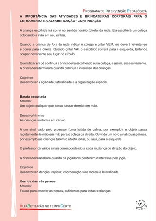 A IMPORTÂNCIA DAS ATIVIDADES E BRINCADEIRAS CORPORAIS PARA O
LETRAMENTO E A ALFABETIZAÇÃO - CONTINUAÇÃO
A criança escolhida irá correr no sentido horário (direta) da roda. Ela escolherá um colega
colocando a mão em seu ombro.
Quando a criança de fora da roda indicar o colega e gritar VEM, ele deverá levantar-se
e correr para a direita. Quando gritar VAI, o escolhido correrá para a esquerda, tentando
ocupar novamente seu lugar no círculo.
Quem ﬁcar em pé continua a brincadeira escolhendo outro colega, e assim, sucessivamente.
A brincadeira terminará quando diminuir o interesse das crianças.
Objetivos
Desenvolver a agilidade, lateralidade e a organização espacial.
Barata assustada
Material
Um objeto qualquer que possa passar de mão em mão.
Desenvolvimento
As crianças sentadas em círculo.
A um sinal dado pelo professor (uma batida de palma, por exemplo), o objeto passa
rapidamente de mão em mão para o colega da direita. Ouvindo um novo sinal (duas palmas,
por exemplo) as crianças fazem o objeto voltar, ou seja, para a esquerda.
O professor dá vários sinais correspondendo a cada mudança de direção do objeto.
A brincadeira acabará quando os jogadores perderem o interesse pelo jogo.
Objetivos
Desenvolver atenção, rapidez, coordenação viso motora e lateralidade.
Corrida das três pernas
Material
Faixas para amarrar as pernas, suﬁcientes para todas s crianças.
 