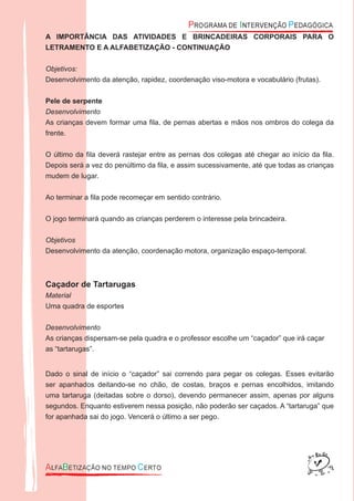 A IMPORTÂNCIA DAS ATIVIDADES E BRINCADEIRAS CORPORAIS PARA O
LETRAMENTO E A ALFABETIZAÇÃO - CONTINUAÇÃO
Objetivos:
Desenvolvimento da atenção, rapidez, coordenação viso-motora e vocabulário (frutas).
Pele de serpente
Desenvolvimento
As crianças devem formar uma ﬁla, de pernas abertas e mãos nos ombros do colega da
frente.
O último da ﬁla deverá rastejar entre as pernas dos colegas até chegar ao início da ﬁla.
Depois será a vez do penúltimo da ﬁla, e assim sucessivamente, até que todas as crianças
mudem de lugar.
Ao terminar a ﬁla pode recomeçar em sentido contrário.
O jogo terminará quando as crianças perderem o interesse pela brincadeira.
Objetivos
Desenvolvimento da atenção, coordenação motora, organização espaço-temporal.
Caçador de Tartarugas
Material
Uma quadra de esportes
Desenvolvimento
As crianças dispersam-se pela quadra e o professor escolhe um “caçador” que irá caçar
as “tartarugas”.
Dado o sinal de início o “caçador” sai correndo para pegar os colegas. Esses evitarão
ser apanhados deitando-se no chão, de costas, braços e pernas encolhidos, imitando
uma tartaruga (deitadas sobre o dorso), devendo permanecer assim, apenas por alguns
segundos. Enquanto estiverem nessa posição, não poderão ser caçados. A “tartaruga” que
for apanhada sai do jogo. Vencerá o último a ser pego.
 