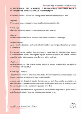A IMPORTÂNCIA DAS ATIVIDADES E BRINCADEIRAS CORPORAIS PARA O
LETRAMENTO E A ALFABETIZAÇÃO - CONTINUAÇÃO
Ganhará a partida, a criança que conseguir ﬁcar menos tempo no meio da roda.
Objetivos
Desenvolver esquema corporal, organização espacial, socialização.
Cabra-cega
(Também conhecido por cobra-cega, pata-cega, galinha-cega)
Material:
Uma tira de tecido escuro ou um lenço para vendar os olhos da cabra-cega.
Desenvolvimento:
Após a escolha do espaço onde será feita a brincadeira, as crianças irão sortear quem será
a cabra-cega.
Em seguida, vendar os olhos de uma criança, a cabra-cega. As crianças rodam a cabra
e saem correndo. A cabra deve agarrar alguém e adivinhar quem é. Se acertar, a criança
escolhida será a próxima cabra-cega. Se errar, o jogo continua.
Objetivos:
Desenvolvimento da coordenação motora, atenção e sentido de localização, percepção e
discriminação tátil e auditiva.
Cabra-cega ( variação )
Todos formamf uma roda e ﬁcam de mãos dadas. Quem for escolhido para ser a cabra-cega
ﬁca com os olhos vendados e vai para o meio da roda.
A cabra-cega tem de agarrar alguém da roda, que não pode ﬁcar parada: quem estiver do
lado para onde a cabra estiver indo, foge; quem está do outro lado, avança. Se a cabra-cega
for esperta, conseguirá pegar alguém que está atrás dela.
Se a corrente da roda quebrar, o jogador que estiver do lado esquerdo de quem soltou a
mão ﬁca sendo a cabra-cega e a brincadeira começa de novo.
 