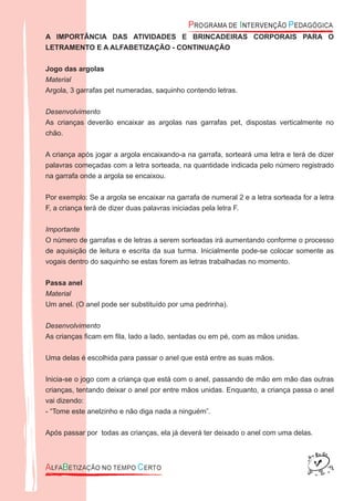A IMPORTÂNCIA DAS ATIVIDADES E BRINCADEIRAS CORPORAIS PARA O
LETRAMENTO E A ALFABETIZAÇÃO - CONTINUAÇÃO
Jogo das argolas
Material
Argola, 3 garrafas pet numeradas, saquinho contendo letras.
Desenvolvimento
As crianças deverão encaixar as argolas nas garrafas pet, dispostas verticalmente no
chão.
A criança após jogar a argola encaixando-a na garrafa, sorteará uma letra e terá de dizer
palavras começadas com a letra sorteada, na quantidade indicada pelo número registrado
na garrafa onde a argola se encaixou.
Por exemplo: Se a argola se encaixar na garrafa de numeral 2 e a letra sorteada for a letra
F, a criança terá de dizer duas palavras iniciadas pela letra F.
Importante
O número de garrafas e de letras a serem sorteadas irá aumentando conforme o processo
de aquisição de leitura e escrita da sua turma. Inicialmente pode-se colocar somente as
vogais dentro do saquinho se estas forem as letras trabalhadas no momento.
Passa anel
Material
Um anel. (O anel pode ser substituído por uma pedrinha).
Desenvolvimento
As crianças ﬁcam em ﬁla, lado a lado, sentadas ou em pé, com as mãos unidas.
Uma delas é escolhida para passar o anel que está entre as suas mãos.
Inicia-se o jogo com a criança que está com o anel, passando de mão em mão das outras
crianças, tentando deixar o anel por entre mãos unidas. Enquanto, a criança passa o anel
vai dizendo:
- “Tome este anelzinho e não diga nada a ninguém”.
Após passar por todas as crianças, ela já deverá ter deixado o anel com uma delas.
 