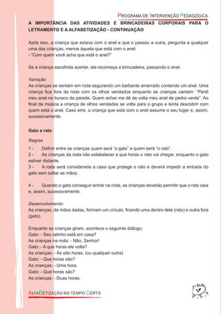 A IMPORTÂNCIA DAS ATIVIDADES E BRINCADEIRAS CORPORAIS PARA O
LETRAMENTO E A ALFABETIZAÇÃO - CONTINUAÇÃO
Após isso, a criança que estava com o anel e que o passou a outra, pergunta a qualquer
uma das crianças, menos àquela que está com o anel:
- “Com quem você acha que está o anel?”
Se a criança escolhida acertar, ela recomeça a brincadeira, passando o anel.
Variação
As crianças se sentam em roda segurando um barbante amarrado contendo um anel. Uma
criança ﬁca fora da roda com os olhos vendados enquanto as crianças cantam: “Perdi
meu anel no buraco da parede. Quem achar me dê de volta meu anel de pedra verde”. Ao
ﬁnal da música a criança de olhos vendados se volta para o grupo e tenta descobrir com
quem está o anel. Caso erre, a criança que está com o anel assume o seu lugar e, assim,
sucessivamente.
Gato e rato
Regras
Deﬁnir entre as crianças quem será “o gato” e quem será “o rato”.1 -
As crianças da roda irão estabelecer a que horas o rato vai chegar, enquanto o gato2 -
estiver distante.
A roda será considerada a casa que protege o rato e deverá impedir a entrada do3 -
gato sem soltar as mãos.
Quando o gato conseguir entrar na roda, as crianças deverão permitir que o rato saia4 -
e, assim, sucessivamente.
Desenvolvimento:
As crianças, de mãos dadas, formam um círculo, ﬁcando uma dentro dele (rato) e outra fora
(gato).
Enquanto as crianças giram, acontece o seguinte diálogo:
Gato: - Seu ratinho está em casa?
As crianças na roda: - Não, Senhor!
Gato: - A que horas ele volta?
As crianças: - Às oito horas. (ou qualquer outra)
Gato: - Que horas são?
As crianças: - Uma hora.
Gato: - Que horas são?
As crianças: - Duas horas.
 