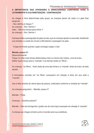 A IMPORTÂNCIA DAS ATIVIDADES E BRINCADEIRAS CORPORAIS PARA O
LETRAMENTO E A ALFABETIZAÇÃO - CONTINUAÇÃO
Ao chegar a hora determinada pelo grupo, as crianças param de rodar e o gato lhes
pergunta:
- Seu ratinho já chegou ?
As crianças: - Sim, Senhor !
Gato: - Dão-me licença para entrar ?
As crianças: - Sim, Senhor !
Começa então a perseguição do gato ao rato, que as crianças ajudam a esconder, facilitando
sua entrada e a saída do círculo e diﬁcultando a passagem do gato.
O jogo terminará quando o gato conseguir pegar o rato.
Mamãe, posso ir?
Desenvolvimento
Traçar no chão duas linhas distanciadas mais ou menos oito metros, uma da outra.
Deﬁnir qual criança será a “mamãe” e as demais serão os “ﬁlhos”.
As crianças, “os ﬁlhos”, ﬁcam atrás de uma das linhas e a “mamãe” atrás da outra, do lado
oposto.
A brincadeira consiste em “os ﬁlhos” avançarem em direção à linha em que está a
“mamãe”.
Isso é feito através de vários tipos de passos, ordenados conforme a vontade da “mamãe”.
As crianças perguntam: - Mamãe, posso ir?
Mamãe: - Pode.
Crianças: - Quantos passos?
Mamãe: - Dois de formiguinha. (poder ser de outro tipo) avançado em direção à “mamãe”.
A criança que chegar primeiro junto à mamãe será sua substituta.
 