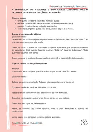 A IMPORTÂNCIA DAS ATIVIDADES E BRINCADEIRAS CORPORAIS PARA O
LETRAMENTO E A ALFABETIZAÇÃO - CONTINUAÇÃO
Tipos de passos
formiguinha (colocar o pé unido à frente do outro);
elefante (avançar com passos enormes, terminando com um pulo);
canguru (movimentar-se, pulando, agachando);
cachorro (avançar de quatro pés, isto é, usando os pés e as mãos).
Quente e frio - esconder objetos
Desenvolvimento
Uma criança esconde um objeto, enquanto as outras fecham os olhos. À voz de “pronto”, as
crianças saem a procurar o tal objeto.
Quem escondeu o objeto vai orientando, conforme a distância que os outros estiverem
do esconderijo: “Está quente” (quando próximo), “Está frio”, (quando distanciado), “Está
queimado” (quando bem perto).
Quem encontrar o objeto será encarregado de escondê-lo na repetição da brincadeira.
Jogo da cadeira ou dança das cadeiras
Material
uma cadeira a menos que a quantidade de crianças, som e cd ou ﬁta cassete.
Desenvolvimento
Colocar as cadeiras em círculo. Todas as crianças sentam, uma ﬁca de pé.
O professor coloca a música e dá início à brincadeira.
Todos levantam e andam em roda das cadeiras ao som da música.
Quando a música parar, cada criança deverá sentar em uma cadeira.
Quem ﬁcar sem lugar, sai da brincadeira.
Assim, as cadeiras vão sendo retiradas, uma a uma, diminuindo o número de
participantes.
Vence aquele que conseguir sentar na cadeira que restar.
 