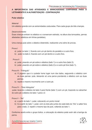 A IMPORTÂNCIA DAS ATIVIDADES E BRINCADEIRAS CORPORAIS PARA O
LETRAMENTO E A ALFABETIZAÇÃO - CONTINUAÇÃO
Pular elástico
Material
Um elástico grande com as extremidades costuradas. Para cada grupo de três crianças.
Desenvolvimento
Duas crianças entram no elástico e o conservam estirado, na altura dos tornozelos, pernas
afastadas (elásticos em linhas paralelas).
Uma criança pula sobre o elástico distendido, realizando uma série de provas.
Prova I
pular no lado 1, ﬁcando com um pé dentro do paralelo e o outro fora;a)
pular no lado 2, ﬁcando com um pé dentro e o outro fora.b)
Prova II
pular, pisando um pé sobre o elástico (lado 1) e o outro fora (lado 2);a)
pular, pisando um pé sobre o elástico (lado 2) e o outro pé fora (lado 1).b)
Prova III - “Triângulo”
O jogador que é o pulador toma lugar num dos lados, segurando o elástico coma)
as duas pernas: pula, deixando só uma perna prendendo o elástico com as duas
pernas;
repete o mesmo movimento com o outro pé.b)
Prova IV – “Dois triângulos”
-pular, levando o elástico do lado 2 para frente (lado 1) com um pé, trazendo no calcanhar
do outro pé o elástico do lado 1 para o 2.
Prova V - “Xis”
a partir do lado 1, pular, colocando um ponto inicial:a)
b) a partir do lado 1, pular, com os dois pés juntos de cada lado do “Xis” e saltar forab)
para o lado. 2: repetir o mesmo tipo de pulo, voltando ao lado 1.
Conforme acerto entre o grupo lúdico, a colocação do elástico pode subir até a barriga da
perna.
 