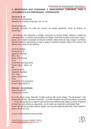 A IMPORTÂNCIA DAS ATIVIDADES E BRINCADEIRAS CORPORAIS PARA O
LETRAMENTO E A ALFABETIZAÇÃO - CONTINUAÇÃO
Escravos de Jô
Número de participantes:
Distribuir as crianças em grupos de 5 a 10.
Desenvolvimento:
Crianças sentadas no chão em círculo; um objeto (pedrinha, caixa de fósforo ou
sementes).
As crianças vão entoando a cantiga, marcando os tempos fortes; passam o objeto de
uma para outra, no sentido dos ponteiros do relógio. Somente na parte onde dizem “zigue -
zigue - zá” o objeto é passado na direção contrária, retornando-se, logo a seguir, à primeira
direção contrária, retornando-se, logo a seguir, à primeira direção. Quem erra cai fora. Os
últimos dois serão os vencedores.
Letra da cantiga:
Escravos de Jó
Jogavam caxangá.
Bota, tira.
Deixa o Zé Pereira
Ficar.
Guerreiros com guerreiros
Fazem zigue - zigue - zá
Bis
Escravos de Jó
Jogavam caxangá.
Tira, bota.
Deixa o Zé Pereira
Ficar.
Guerreiros com guerreiros
Fazem zigue-zigue-zá
Atenção - concentração
Desenvolvimento
Crianças em círculo.
No início, dizem juntos “Atenção” e batem palmas três vezes. Segue: “Concentração” - três
batidas de palmas; “Vai haver revolução “ e o líder completa “Se você não disser o nome de
...” (fruta, brinquedo,etc ou palavra que comece com determinada sílaba ou letra). Seguindo
a ordem da roda (direita ou esquerda), um de cada vez responde à solicitação feita.
Quem não atender à ordem deverá “pagar” uma prenda sugerida pelo líder: imitar bailarina,
pular num pé só, etc).
A cada rodada haverá a troca do líder.
 