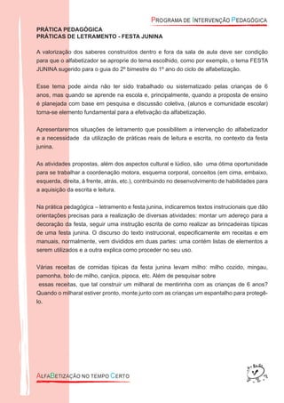 PRÁTICA PEDAGÓGICA
PRÁTICAS DE LETRAMENTO - FESTA JUNINA
A valorização dos saberes construídos dentro e fora da sala de aula deve ser condição
para que o alfabetizador se aproprie do tema escolhido, como por exemplo, o tema FESTA
JUNINA sugerido para o guia do 2º bimestre do 1º ano do ciclo de alfabetização.
Esse tema pode ainda não ter sido trabalhado ou sistematizado pelas crianças de 6
anos, mas quando se aprende na escola e, principalmente, quando a proposta de ensino
é planejada com base em pesquisa e discussão coletiva, (alunos e comunidade escolar)
torna-se elemento fundamental para a efetivação da alfabetização.
Apresentaremos situações de letramento que possibilitem a intervenção do alfabetizador
e a necessidade da utilização de práticas reais de leitura e escrita, no contexto da festa
junina.
As atividades propostas, além dos aspectos cultural e lúdico, são uma ótima oportunidade
para se trabalhar a coordenação motora, esquema corporal, conceitos (em cima, embaixo,
esquerda, direita, à frente, atrás, etc.), contribuindo no desenvolvimento de habilidades para
a aquisição da escrita e leitura.
Na prática pedagógica – letramento e festa junina, indicaremos textos instrucionais que dão
orientações precisas para a realização de diversas atividades: montar um adereço para a
decoração da festa, seguir uma instrução escrita de como realizar as brincadeiras típicas
de uma festa junina. O discurso do texto instrucional, especiﬁcamente em receitas e em
manuais, normalmente, vem divididos em duas partes: uma contém listas de elementos a
serem utilizados e a outra explica como proceder no seu uso.
Várias receitas de comidas típicas da festa junina levam milho: milho cozido, mingau,
pamonha, bolo de milho, canjica, pipoca, etc. Além de pesquisar sobre
essas receitas, que tal construir um milharal de mentirinha com as crianças de 6 anos?
Quando o milharal estiver pronto, monte junto com as crianças um espantalho para protegê-
lo.
 