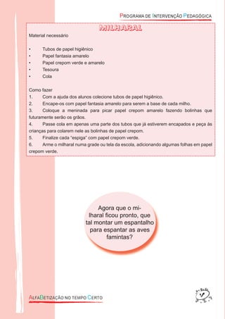 Agora que o mi-
lharal ﬁcou pronto, que
tal montar um espantalho
para espantar as aves
famintas?
MILHARAL
Material necessário
• Tubos de papel higiênico
• Papel fantasia amarelo
• Papel crepom verde e amarelo
• Tesoura
• Cola
Como fazer
1. Com a ajuda dos alunos colecione tubos de papel higiênico.
2. Encape-os com papel fantasia amarelo para serem a base de cada milho.
3. Coloque a meninada para picar papel crepom amarelo fazendo bolinhas que
futuramente serão os grãos.
4. Passe cola em apenas uma parte dos tubos que já estiverem encapados e peça às
crianças para colarem nele as bolinhas de papel crepom.
5. Finalize cada “espiga” com papel crepom verde.
6. Arme o milharal numa grade ou tela da escola, adicionando algumas folhas em papel
crepom verde.
 