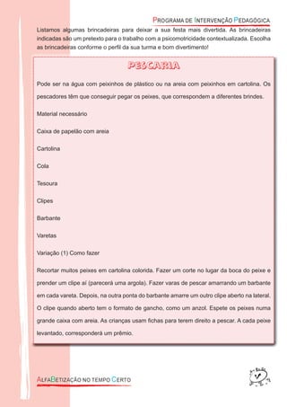 Listamos algumas brincadeiras para deixar a sua festa mais divertida. As brincadeiras
indicadas são um pretexto para o trabalho com a psicomotricidade contextualizada. Escolha
as brincadeiras conforme o perﬁl da sua turma e bom divertimento!
Pescaria
Pode ser na água com peixinhos de plástico ou na areia com peixinhos em cartolina. Os
pescadores têm que conseguir pegar os peixes, que correspondem a diferentes brindes.
Material necessário
Caixa de papelão com areia
Cartolina
Cola
Tesoura
Clipes
Barbante
Varetas
Variação (1) Como fazer
Recortar muitos peixes em cartolina colorida. Fazer um corte no lugar da boca do peixe e
prender um clipe aí (parecerá uma argola). Fazer varas de pescar amarrando um barbante
em cada vareta. Depois, na outra ponta do barbante amarre um outro clipe aberto na lateral.
O clipe quando aberto tem o formato de gancho, como um anzol. Espete os peixes numa
grande caixa com areia. As crianças usam ﬁchas para terem direito a pescar. A cada peixe
levantado, corresponderá um prêmio.
 