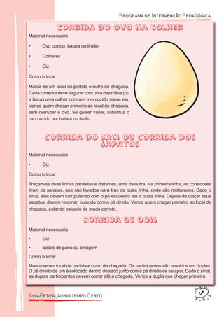 Corrida do ovo na colher
Material necessário
• Ovo cozido, batata ou limão
• Colheres
• Giz
Como brincar
Marca-se um local de partida e outro de chegada.
Cada corredor deve segurar com uma das mãos (ou
a boca) uma colher com um ovo cozido sobre ela.
Vence quem chegar primeiro ao local de chegada,
sem derrubar o ovo. Se quiser variar, substitua o
ovo cozido por batata ou limão.
Corrida do Saci ou Corrida dos
sapatos
Material necessário
• Giz
Como brincar
Traçam-se duas linhas paralelas e distantes, uma da outra. Na primeira linha, os corredores
tiram os sapatos, que são levados para trás da outra linha, onde são misturados. Dado o
sinal, eles devem sair pulando com o pé esquerdo até a outra linha. Depois de calçar seus
sapatos, devem retornar, pulando com o pé direito. Vence quem chegar primeiro ao local de
chegada, estando calçado de modo correto.
Corrida de dois
Material necessário
• Giz
• Sacos de pano ou aniagem
Como brincar
Marca-se um local de partida e outro de chegada. Os participantes são reunidos em duplas.
O pé direito de um é colocado dentro do saco junto com o pé direito de seu par. Dado o sinal,
as duplas participantes devem correr até a chegada. Vence a dupla que chegar primeiro.
Corrida do ovo na colher
 