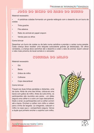 Jogo do bicho ou Rabo do burro
Material necessário
• 4 cartolinas coladas formando um grande retângulo com o desenho de um burro de
costas
• Tinta guache
• Fita adesiva
• Rabo do animal em papel crepom
• Venda para os olhos
Como brincar
Desenhar um burro de costas ou de lado numa cartolina e prender o cartaz numa parede.
Cada criança deve receber uma etiqueta autocolante grande (já destacada). De olhos
vendados, a criança deve caminhar até o desenho e colar o rabo do animal. Quem colocar
o rabo mais próximo do local correto é o vencedor.
Corrida do milho
Material necessário
• Giz
• Bacia
• Grãos de milho
• Colheres
• Copo descartável
Como brincar
Traçam-se duas linhas paralelas e distantes, uma
da outra. Atrás de uma das linhas, coloca-se uma
bacia com grãos de milho. Atrás da outra linha, os
participantes são reunidos aos pares - um deles
segura uma colher e o outro um copo descartável.
Dado o sinal, os participantes com a colher correm
até a bacia. Enchem a colher com milho e voltam
para a linha de largada. Lá chegando, colocam o
milho no copo que o companheiro segura. Vence
a dupla que primeiro encher o copinho com milho.
 